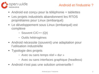 3Android pour l’industrie
Android et l'industrie ?
● Android est conçu pour la téléphonie + tablettes
● Les projets industriels abandonnent les RTOS
propriétaires pour Linux (embarqué)
● Le développement sous Linux (embarqué) est
complexe
– Souvent C/C++ (Qt)
– Outils hétérogènes
● Android nécessite (souvent) une adaptation pour
l’utilisation industrielle
● Typologie des projets
– Avec ou sans temps réel « dur »
– Avec ou sans interfaces graphique (headless)
● Android n’est pas une solution universelle !
 