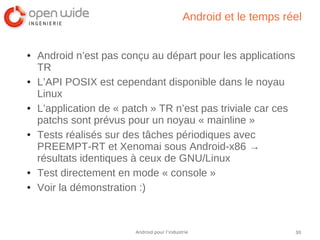 30Android pour l’industrie
Android et le temps réel
● Android n’est pas conçu au départ pour les applications
TR
● L’API POSIX est cependant disponible dans le noyau
Linux
● L’application de « patch » TR n’est pas triviale car ces
patchs sont prévus pour un noyau « mainline »
● Tests réalisés sur des tâches périodiques avec
PREEMPT-RT et Xenomai sous Android-x86 →
résultats identiques à ceux de GNU/Linux
● Test directement en mode « console »
● Voir la démonstration :)
 