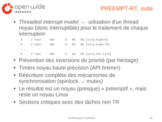 32Android pour l’industrie
PREEMPT-RT, suite
● Threaded interrupt model → utilisation d'un thread
noyau (donc interruptible) pour le traitement de chaque
interruption
4 2 root SW< 0 0% 0% [sirq-high/0]
5 2 root SW< 0 0% 0% [sirq-timer/0]
...
6 2 root SW< 0 0% 0% [sirq-net-tx/0]
● Prévention des inversions de priorité (par héritage)
● Timers noyau haute précision (API hrtimer)
● Réécriture complète des mécanismes de
synchronisation (spinlock → mutex)
● Le résultat est un noyau (presque) « préemptif », mais
reste un noyau Linux
● Sections critiques avec des tâches non TR
 