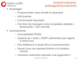 36Android pour l’industrie
Android industriel,
avantages/inconvénients
● Avantages
– Programmation Java (simple et répandue)
– IHM évoluée
– Communauté importante
– Fait rêver les managers et les comptables (tablette =
grand public = bon marché)
● Inconvénients
– Incompatibilité POSIX
– Système de « build » AOSP rudimentaire par rapport
à GNU/Linux
– Pas réellement un projet libre ni communautaire
– Noyau Linux non standard (même si la situation
évolue)
– Interfaces matérielles spéciales mal supportées !!
 