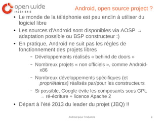 4Android pour l’industrie
Android, open source project ?
● Le monde de la téléphonie est peu enclin à utiliser du
logiciel libre
● Les sources d'Android sont disponibles via AOSP →
adaptation possible ou BSP constructeur :)
● En pratique, Android ne suit pas les règles de
fonctionnement des projets libres
– Développements réalisés « behind de doors »
– Nombreux projets « non officiels », comme Android-
x86
– Nombreux développements spécifiques (et
propriétaires) réalisés par/pour les constructeurs
– Si possible, Google évite les composants sous GPL
→ ré-écriture + licence Apache 2
● Départ à l’été 2013 du leader du projet (JBQ) !!
 