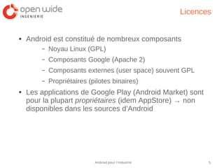 5Android pour l’industrie
Licences
● Android est constitué de nombreux composants
– Noyau Linux (GPL)
– Composants Google (Apache 2)
– Composants externes (user space) souvent GPL
– Propriétaires (pilotes binaires)
● Les applications de Google Play (Android Market) sont
pour la plupart propriétaires (idem AppStore) → non
disponibles dans les sources d’Android
 