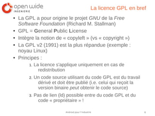 6Android pour l’industrie
La licence GPL en bref
● La GPL a pour origine le projet GNU de la Free
Software Foundation (Richard M. Stallman)
● GPL = General Public License
● Intègre la notion de « copyleft » (vs « copyright »)
● La GPL v2 (1991) est la plus répandue (exemple :
noyau Linux)
● Principes :
1. La licence s'applique uniquement en cas de
redistribution
2. Un code source utilisant du code GPL est du travail
dérivé et doit être publié (i.e. celui qui reçoit la
version binaire peut obtenir le code source)
3. Pas de lien (ld) possible entre du code GPL et du
code « propriétaire » !
 