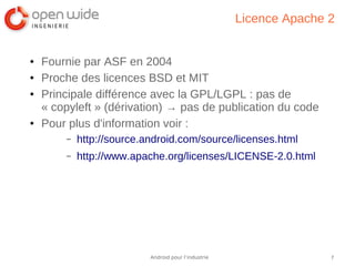 7Android pour l’industrie
Licence Apache 2
● Fournie par ASF en 2004
● Proche des licences BSD et MIT
● Principale différence avec la GPL/LGPL : pas de
« copyleft » (dérivation) → pas de publication du code
● Pour plus d'information voir :
– http://source.android.com/source/licenses.html
– http://www.apache.org/licenses/LICENSE-2.0.html
 