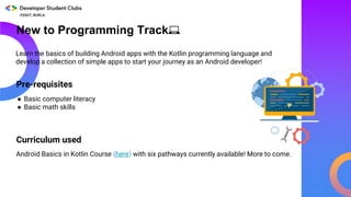 New to Programming Track💻
Pre-requisites
Android Basics in Kotlin Course (here) with six pathways currently available! More to come.
Learn the basics of building Android apps with the Kotlin programming language and
develop a collection of simple apps to start your journey as an Android developer!
● Basic computer literacy
● Basic math skills
Curriculum used
 