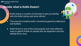 This work is licensed under the Apache 2.0 License
Wonder what is Kotlin Koans?.
● Kotlin Koans is a series of exercises to get you familiar
with the Kotlin syntax and some idioms.
● This exercise contains kotlin conventions,generics,collections
and builders.
● Kotlin Koans is one of the most popular and most effective
ways to getinto Kotlin for people who are beginners and who
already know Java.
 
