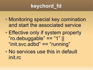 keychord_fd

   Monitoring special key comination
    and start the associated service
   Effective only if system property
    ”ro.debuggable” == ”1” ||
    “init.svc.adbd” == “running”
   No services use this in default
    init.rc
 