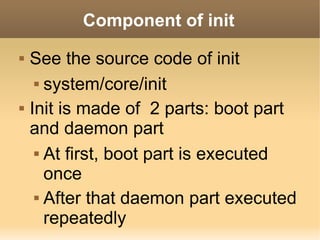 Component of init
   See the source code of init
      system/core/init


   Init is made of 2 parts: boot part
    and daemon part
      At first, boot part is executed

       once
      After that daemon part executed

       repeatedly
 