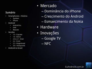 • Mercado
Sumário                          – Dominância do iPhone
•   Smartphones – História
      •   Symbian
                                 – Crescimento do Android
•
      •   iPhone
    Android
                                 – Esmaecimento da Nokia
      •   Android Inc.
      •
      •
          OHA
          Mascote
                               • Hardware
•   Versões
      •   1.5 - Cupcake        • Inovações
      •   1.6 - Donut
      •   2.0 e 2.1 - Eclair     – Google TV
      •   2.2 - FroYo
      •
      •
          2.3 - Gingerbread
          3.0 – Honeycomb
                                 – NFC
•   Android no brasil




                                               EuAndroid.com.br
 