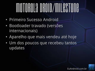 Motorola Droid/Milestone
• Primeiro Sucesso Android
• Bootloader travado (versões
  internacionais)
• Aparelho que mais vendeu até hoje
• Um dos poucos que recebeu tantos
  updates



                              EuAndroid.com.br
 