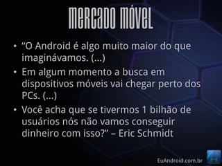Mercado Móvel
• “O Android é algo muito maior do que
  imaginávamos. (…)
• Em algum momento a busca em
  dispositivos móveis vai chegar perto dos
  PCs. (…)
• Você acha que se tivermos 1 bilhão de
  usuários nós não vamos conseguir
  dinheiro com isso?” – Eric Schmidt

                                EuAndroid.com.br
 