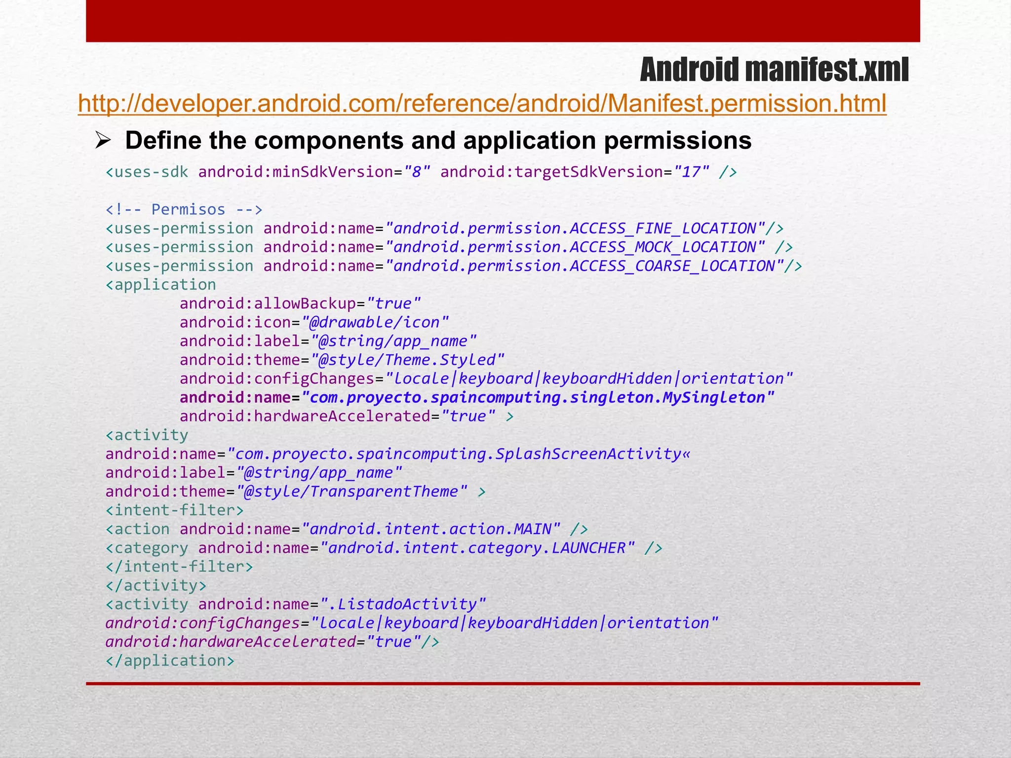 Android manifest.xml
 Define the components and application permissions
<uses-sdk android:minSdkVersion="8" android:targetSdkVersion="17" />
<!-- Permisos -->
<uses-permission android:name="android.permission.ACCESS_FINE_LOCATION"/>
<uses-permission android:name="android.permission.ACCESS_MOCK_LOCATION" />
<uses-permission android:name="android.permission.ACCESS_COARSE_LOCATION"/>
<application
android:allowBackup="true"
android:icon="@drawable/icon"
android:label="@string/app_name"
android:theme="@style/Theme.Styled"
android:configChanges="locale|keyboard|keyboardHidden|orientation"
android:name="com.proyecto.spaincomputing.singleton.MySingleton"
android:hardwareAccelerated="true" >
<activity
android:name="com.proyecto.spaincomputing.SplashScreenActivity«
android:label="@string/app_name"
android:theme="@style/TransparentTheme" >
<intent-filter>
<action android:name="android.intent.action.MAIN" />
<category android:name="android.intent.category.LAUNCHER" />
</intent-filter>
</activity>
<activity android:name=".ListadoActivity"
android:configChanges="locale|keyboard|keyboardHidden|orientation"
android:hardwareAccelerated="true"/>
</application>
http://developer.android.com/reference/android/Manifest.permission.html
 