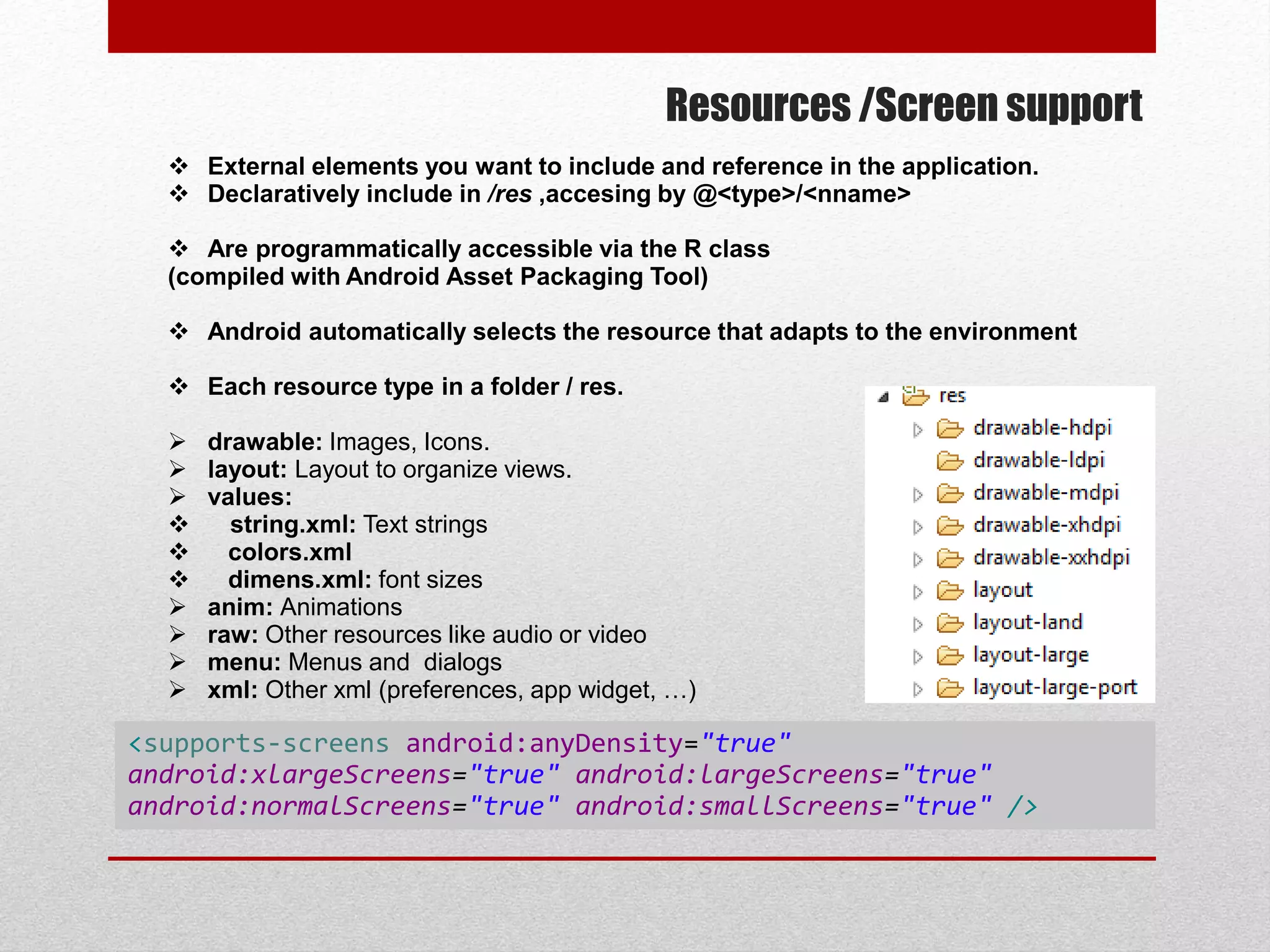 Resources /Screen support
 External elements you want to include and reference in the application.
 Declaratively include in /res ,accesing by @<type>/<nname>
 Are programmatically accessible via the R class
(compiled with Android Asset Packaging Tool)
 Android automatically selects the resource that adapts to the environment
 Each resource type in a folder / res.
 drawable: Images, Icons.
 layout: Layout to organize views.
 values:
 string.xml: Text strings
 colors.xml
 dimens.xml: font sizes
 anim: Animations
 raw: Other resources like audio or video
 menu: Menus and dialogs
 xml: Other xml (preferences, app widget, …)
<supports-screens android:anyDensity="true"
android:xlargeScreens="true" android:largeScreens="true"
android:normalScreens="true" android:smallScreens="true" />
 