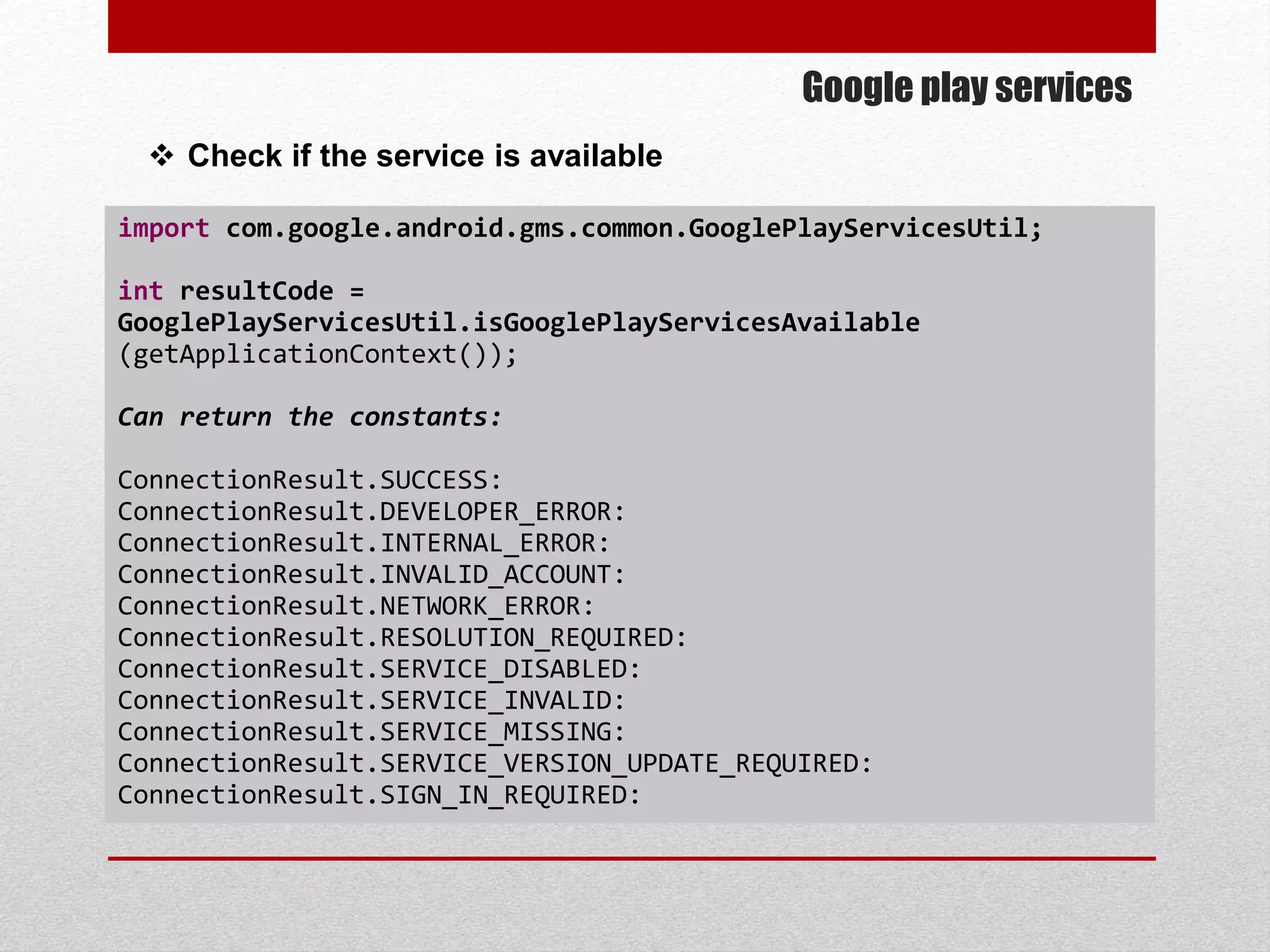 Google play services
 Check if the service is available
import com.google.android.gms.common.GooglePlayServicesUtil;
int resultCode =
GooglePlayServicesUtil.isGooglePlayServicesAvailable
(getApplicationContext());
Can return the constants:
ConnectionResult.SUCCESS:
ConnectionResult.DEVELOPER_ERROR:
ConnectionResult.INTERNAL_ERROR:
ConnectionResult.INVALID_ACCOUNT:
ConnectionResult.NETWORK_ERROR:
ConnectionResult.RESOLUTION_REQUIRED:
ConnectionResult.SERVICE_DISABLED:
ConnectionResult.SERVICE_INVALID:
ConnectionResult.SERVICE_MISSING:
ConnectionResult.SERVICE_VERSION_UPDATE_REQUIRED:
ConnectionResult.SIGN_IN_REQUIRED:
 