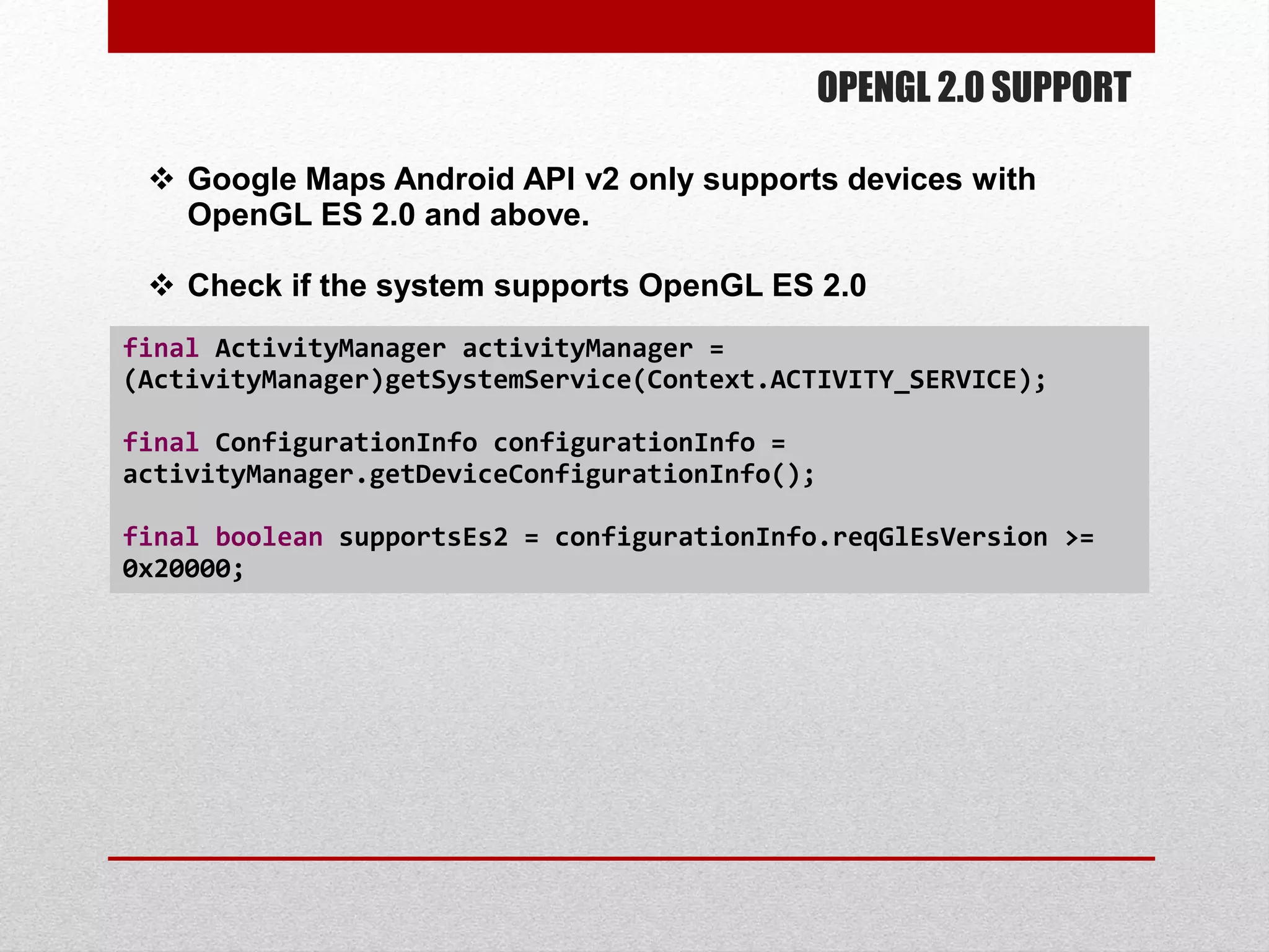 OPENGL 2.0 SUPPORT
 Google Maps Android API v2 only supports devices with
OpenGL ES 2.0 and above.
 Check if the system supports OpenGL ES 2.0
final ActivityManager activityManager =
(ActivityManager)getSystemService(Context.ACTIVITY_SERVICE);
final ConfigurationInfo configurationInfo =
activityManager.getDeviceConfigurationInfo();
final boolean supportsEs2 = configurationInfo.reqGlEsVersion >=
0x20000;
 