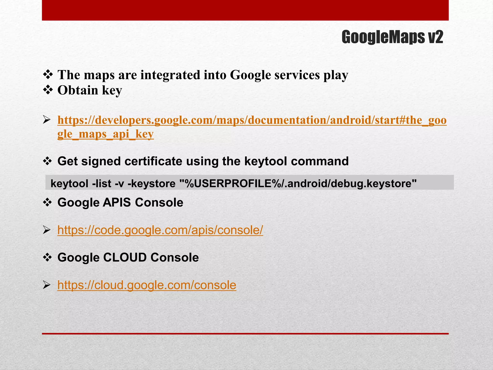 GoogleMaps v2
 The maps are integrated into Google services play
 Obtain key
 https://developers.google.com/maps/documentation/android/start#the_goo
gle_maps_api_key
 Get signed certificate using the keytool command
 Google APIS Console
 https://code.google.com/apis/console/
 Google CLOUD Console
 https://cloud.google.com/console
keytool -list -v -keystore "%USERPROFILE%/.android/debug.keystore"
 
