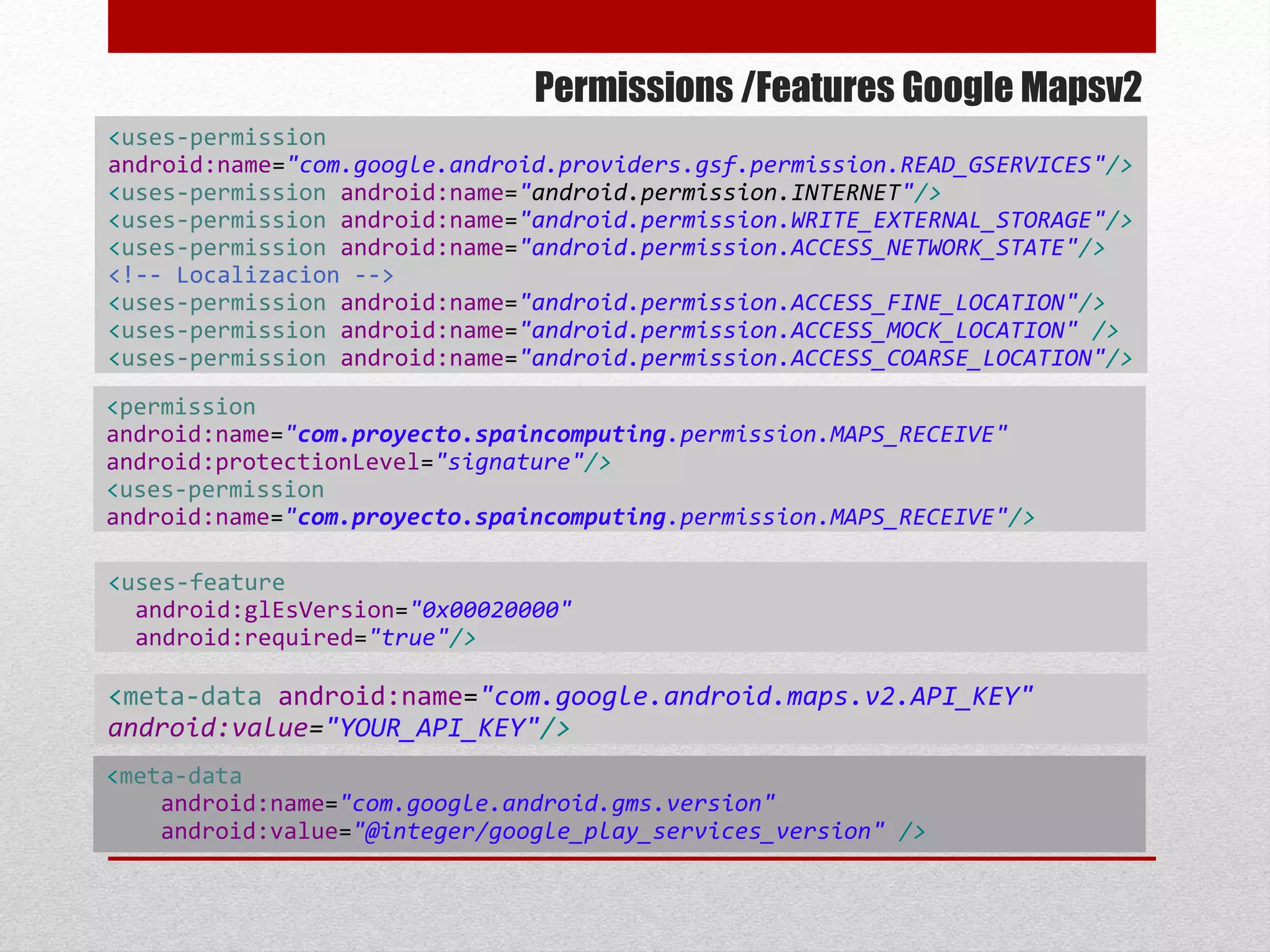 Permissions /Features Google Mapsv2
<uses-permission
android:name="com.google.android.providers.gsf.permission.READ_GSERVICES"/>
<uses-permission android:name="android.permission.INTERNET"/>
<uses-permission android:name="android.permission.WRITE_EXTERNAL_STORAGE"/>
<uses-permission android:name="android.permission.ACCESS_NETWORK_STATE"/>
<!-- Localizacion -->
<uses-permission android:name="android.permission.ACCESS_FINE_LOCATION"/>
<uses-permission android:name="android.permission.ACCESS_MOCK_LOCATION" />
<uses-permission android:name="android.permission.ACCESS_COARSE_LOCATION"/>
<uses-feature
android:glEsVersion="0x00020000"
android:required="true"/>
<permission
android:name="com.proyecto.spaincomputing.permission.MAPS_RECEIVE"
android:protectionLevel="signature"/>
<uses-permission
android:name="com.proyecto.spaincomputing.permission.MAPS_RECEIVE"/>
<meta-data android:name="com.google.android.maps.v2.API_KEY"
android:value="YOUR_API_KEY"/>
<meta-data
android:name="com.google.android.gms.version"
android:value="@integer/google_play_services_version" />
 