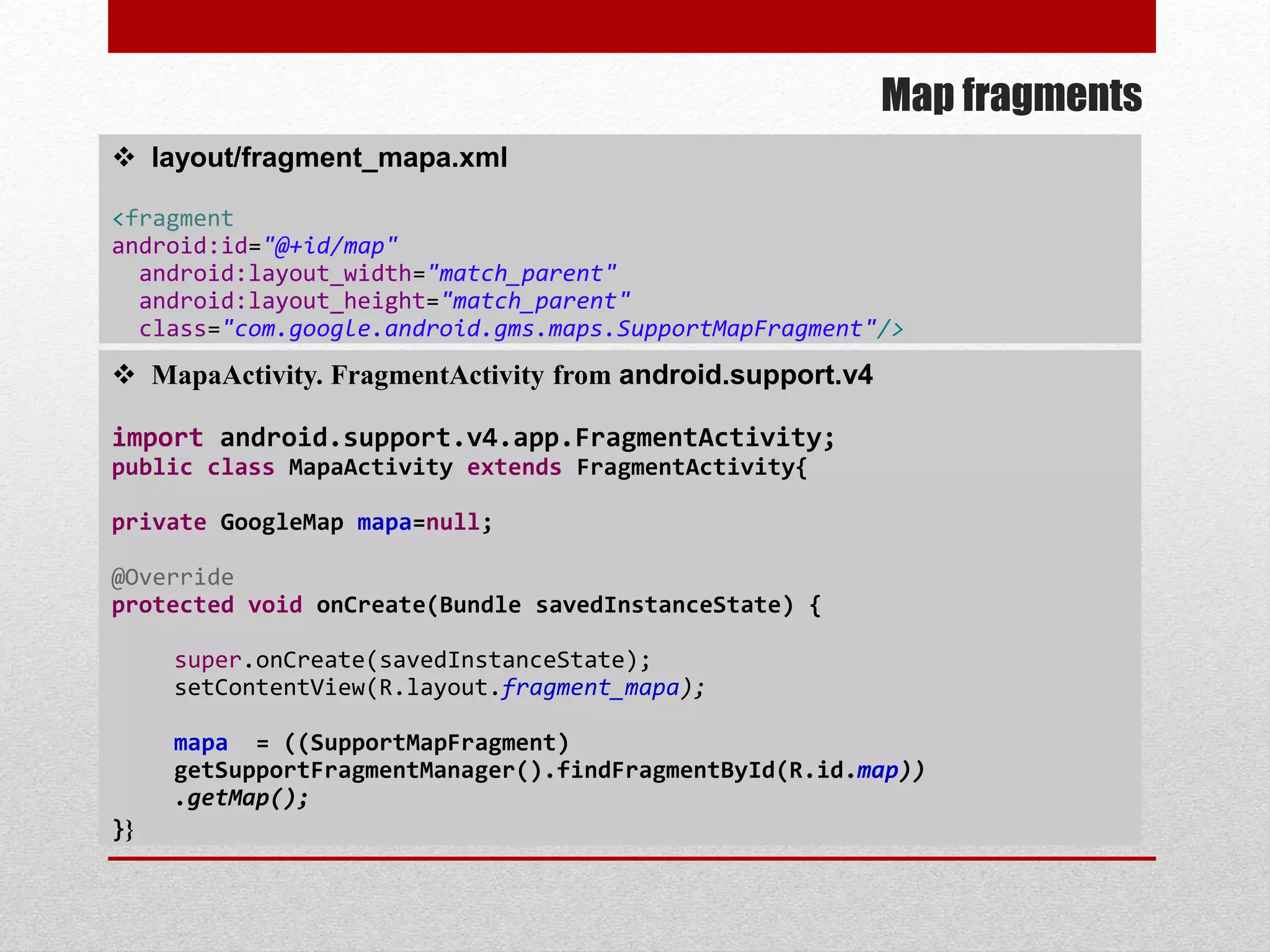 Map fragments
 layout/fragment_mapa.xml
<fragment
android:id="@+id/map"
android:layout_width="match_parent"
android:layout_height="match_parent"
class="com.google.android.gms.maps.SupportMapFragment"/>
 MapaActivity. FragmentActivity from android.support.v4
import android.support.v4.app.FragmentActivity;
public class MapaActivity extends FragmentActivity{
private GoogleMap mapa=null;
@Override
protected void onCreate(Bundle savedInstanceState) {
super.onCreate(savedInstanceState);
setContentView(R.layout.fragment_mapa);
mapa = ((SupportMapFragment)
getSupportFragmentManager().findFragmentById(R.id.map))
.getMap();
}}
 