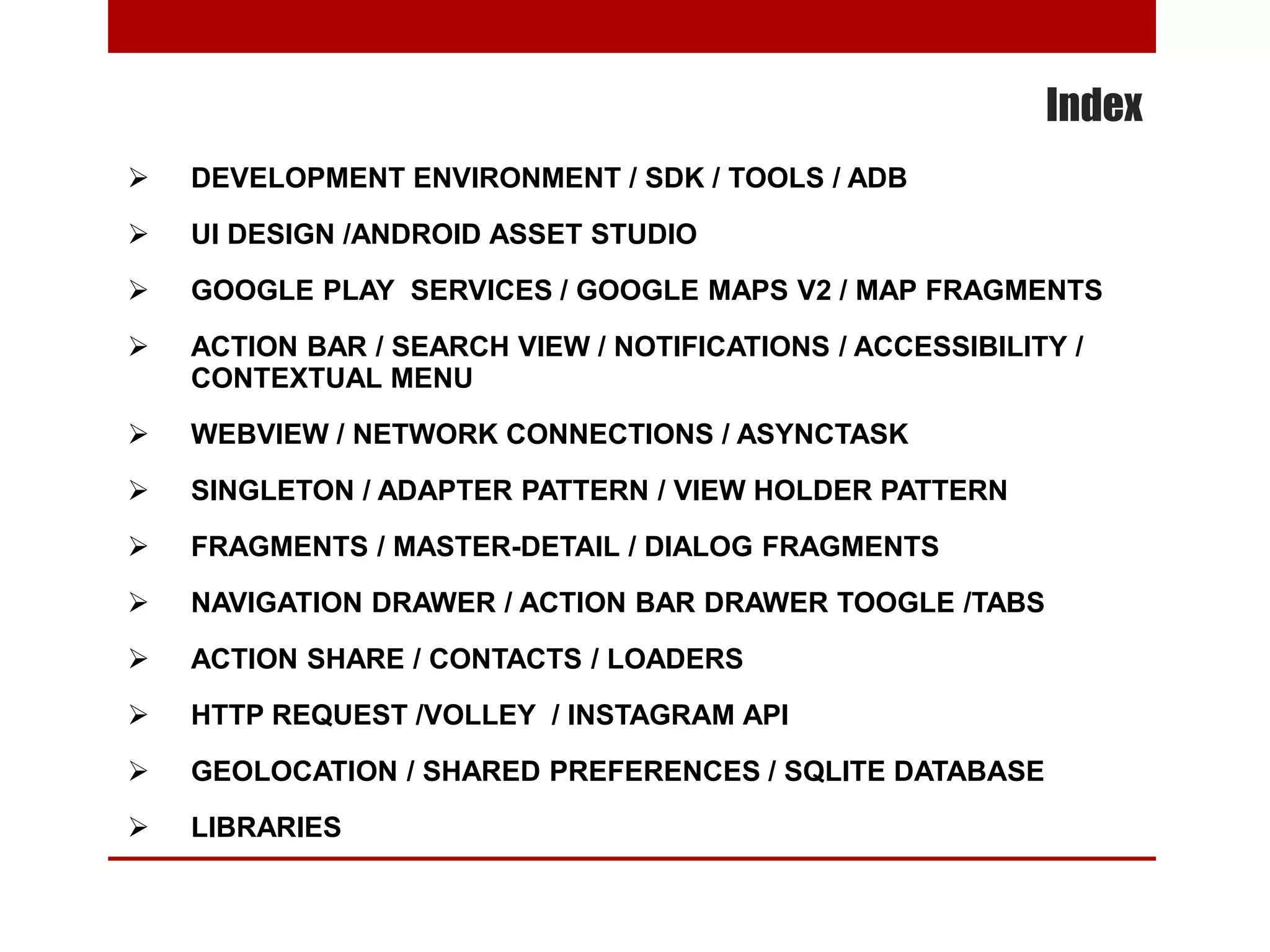 Index
 DEVELOPMENT ENVIRONMENT / SDK / TOOLS / ADB
 UI DESIGN /ANDROID ASSET STUDIO
 GOOGLE PLAY SERVICES / GOOGLE MAPS V2 / MAP FRAGMENTS
 ACTION BAR / SEARCH VIEW / NOTIFICATIONS / ACCESSIBILITY /
CONTEXTUAL MENU
 WEBVIEW / NETWORK CONNECTIONS / ASYNCTASK
 SINGLETON / ADAPTER PATTERN / VIEW HOLDER PATTERN
 FRAGMENTS / MASTER-DETAIL / DIALOG FRAGMENTS
 NAVIGATION DRAWER / ACTION BAR DRAWER TOOGLE /TABS
 ACTION SHARE / CONTACTS / LOADERS
 HTTP REQUEST /VOLLEY / INSTAGRAM API
 GEOLOCATION / SHARED PREFERENCES / SQLITE DATABASE
 LIBRARIES
 