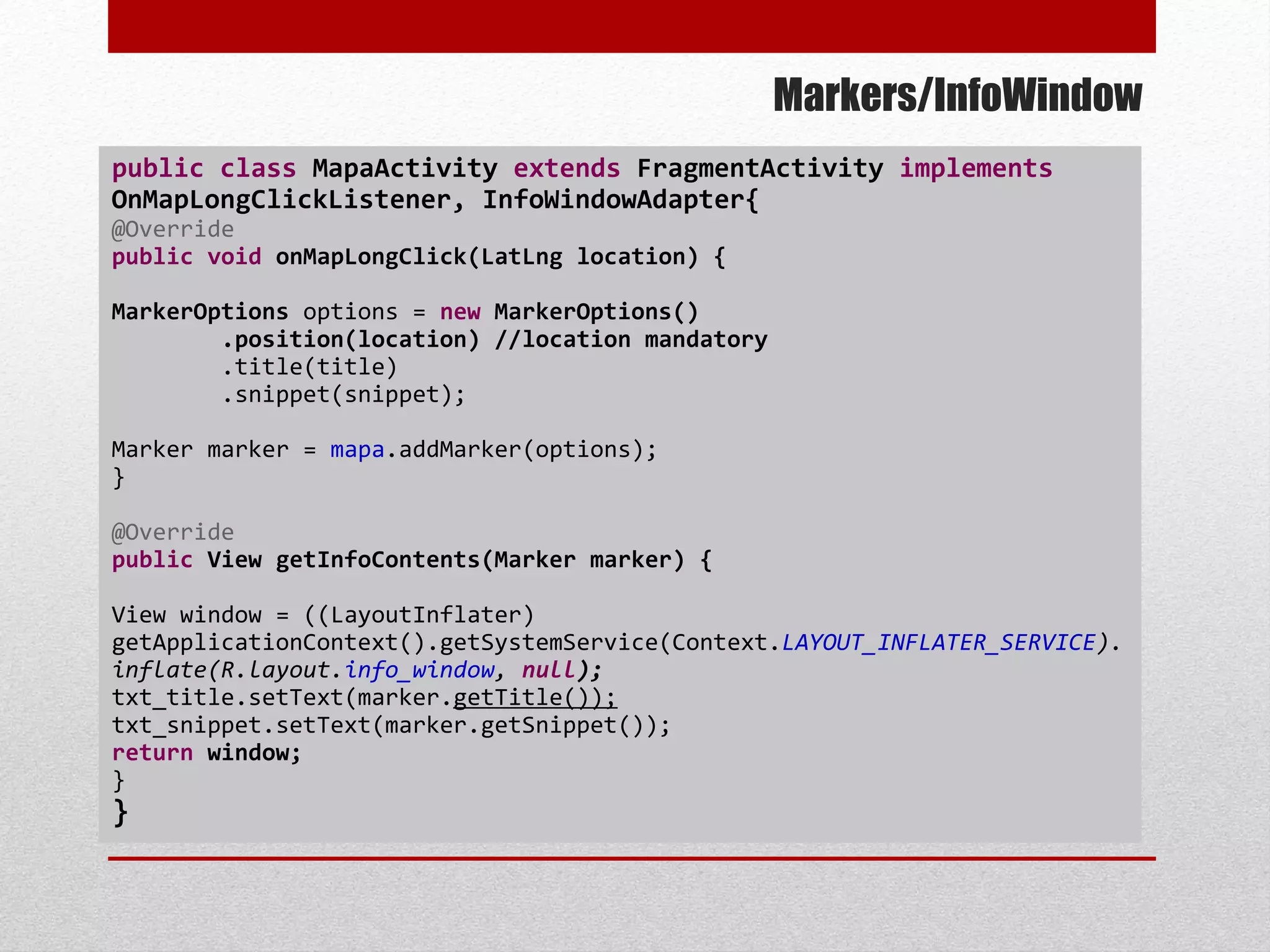 Markers/InfoWindow
public class MapaActivity extends FragmentActivity implements
OnMapLongClickListener, InfoWindowAdapter{
@Override
public void onMapLongClick(LatLng location) {
MarkerOptions options = new MarkerOptions()
.position(location) //location mandatory
.title(title)
.snippet(snippet);
Marker marker = mapa.addMarker(options);
}
@Override
public View getInfoContents(Marker marker) {
View window = ((LayoutInflater)
getApplicationContext().getSystemService(Context.LAYOUT_INFLATER_SERVICE).
inflate(R.layout.info_window, null);
txt_title.setText(marker.getTitle());
txt_snippet.setText(marker.getSnippet());
return window;
}
}
 