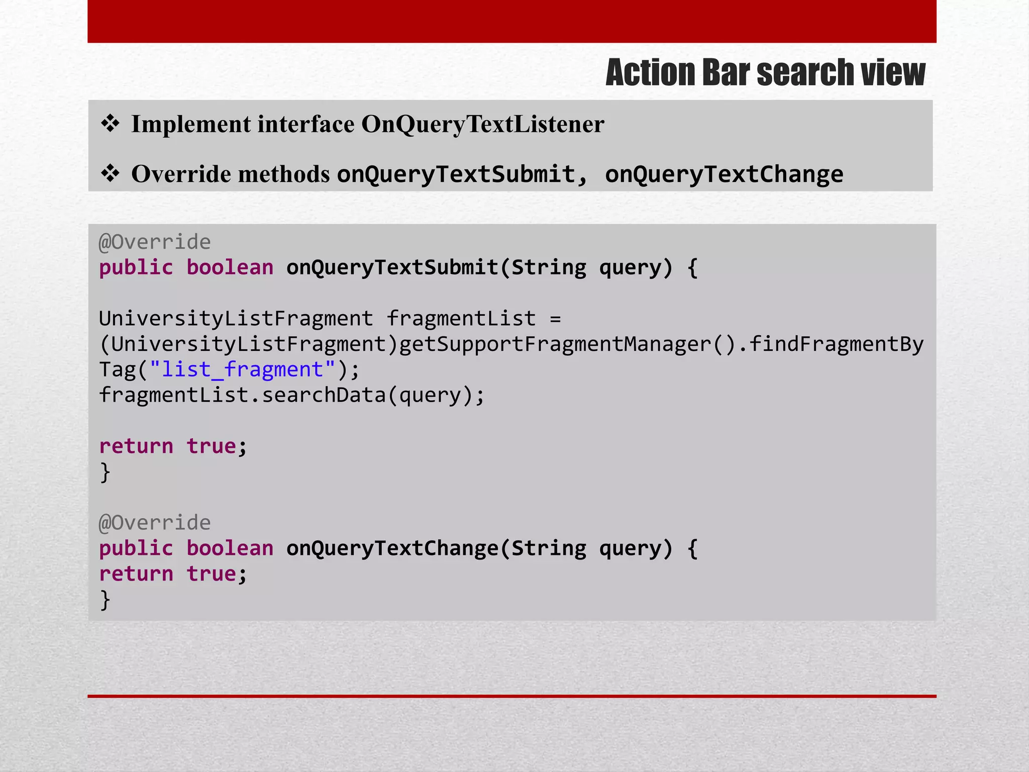 Action Bar search view
 Implement interface OnQueryTextListener
 Override methods onQueryTextSubmit, onQueryTextChange
@Override
public boolean onQueryTextSubmit(String query) {
UniversityListFragment fragmentList =
(UniversityListFragment)getSupportFragmentManager().findFragmentBy
Tag("list_fragment");
fragmentList.searchData(query);
return true;
}
@Override
public boolean onQueryTextChange(String query) {
return true;
}
 