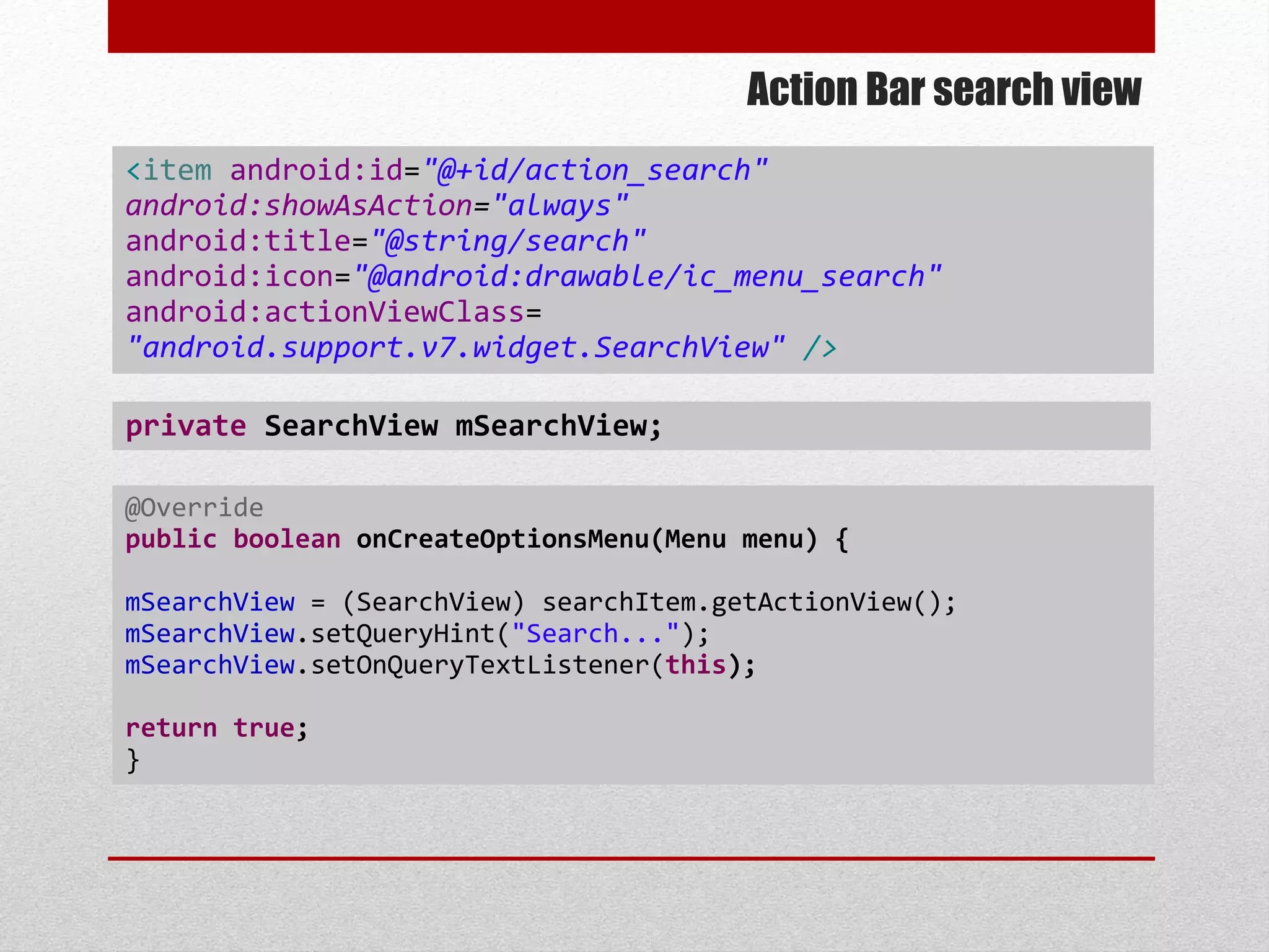 Action Bar search view
@Override
public boolean onCreateOptionsMenu(Menu menu) {
mSearchView = (SearchView) searchItem.getActionView();
mSearchView.setQueryHint("Search...");
mSearchView.setOnQueryTextListener(this);
return true;
}
<item android:id="@+id/action_search"
android:showAsAction="always"
android:title="@string/search"
android:icon="@android:drawable/ic_menu_search"
android:actionViewClass=
"android.support.v7.widget.SearchView" />
private SearchView mSearchView;
 