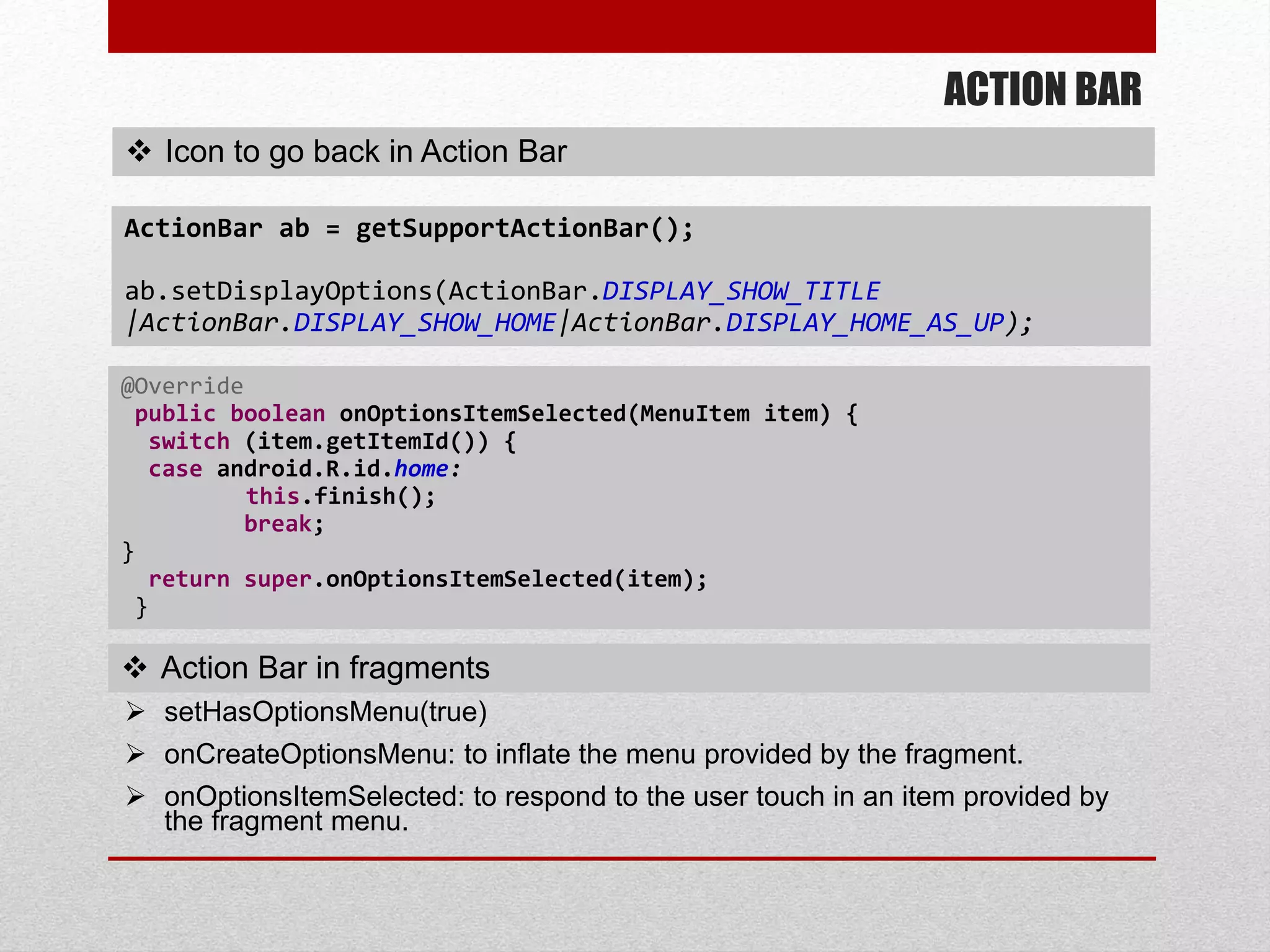 ACTION BAR
 Icon to go back in Action Bar
ActionBar ab = getSupportActionBar();
ab.setDisplayOptions(ActionBar.DISPLAY_SHOW_TITLE
|ActionBar.DISPLAY_SHOW_HOME|ActionBar.DISPLAY_HOME_AS_UP);
@Override
public boolean onOptionsItemSelected(MenuItem item) {
switch (item.getItemId()) {
case android.R.id.home:
this.finish();
break;
}
return super.onOptionsItemSelected(item);
}
 Action Bar in fragments
 setHasOptionsMenu(true)
 onCreateOptionsMenu: to inflate the menu provided by the fragment.
 onOptionsItemSelected: to respond to the user touch in an item provided by
the fragment menu.
 