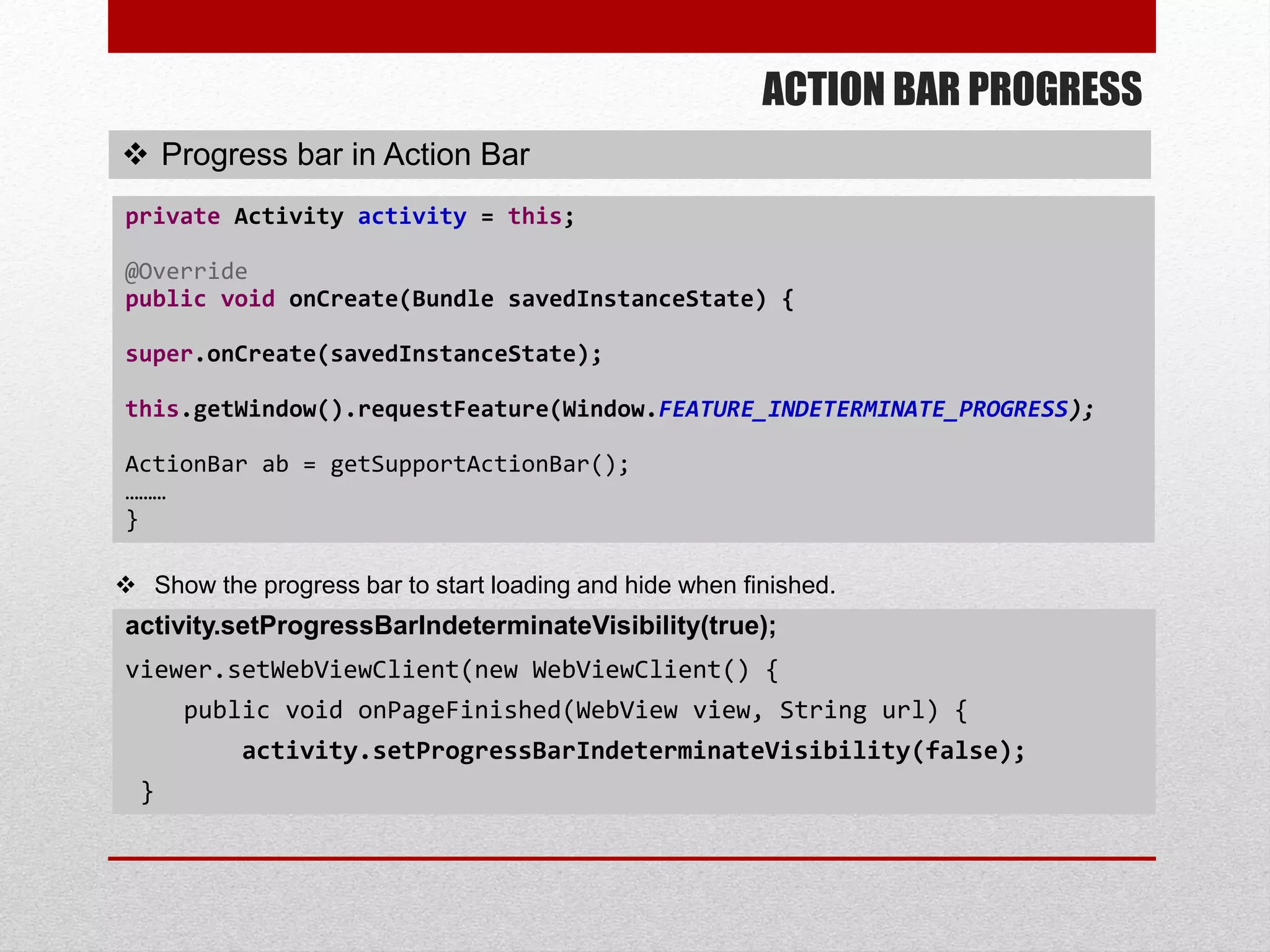 ACTION BAR PROGRESS
 Progress bar in Action Bar
private Activity activity = this;
@Override
public void onCreate(Bundle savedInstanceState) {
super.onCreate(savedInstanceState);
this.getWindow().requestFeature(Window.FEATURE_INDETERMINATE_PROGRESS);
ActionBar ab = getSupportActionBar();
………
}
activity.setProgressBarIndeterminateVisibility(true);
viewer.setWebViewClient(new WebViewClient() {
public void onPageFinished(WebView view, String url) {
activity.setProgressBarIndeterminateVisibility(false);
}
 Show the progress bar to start loading and hide when finished.
 