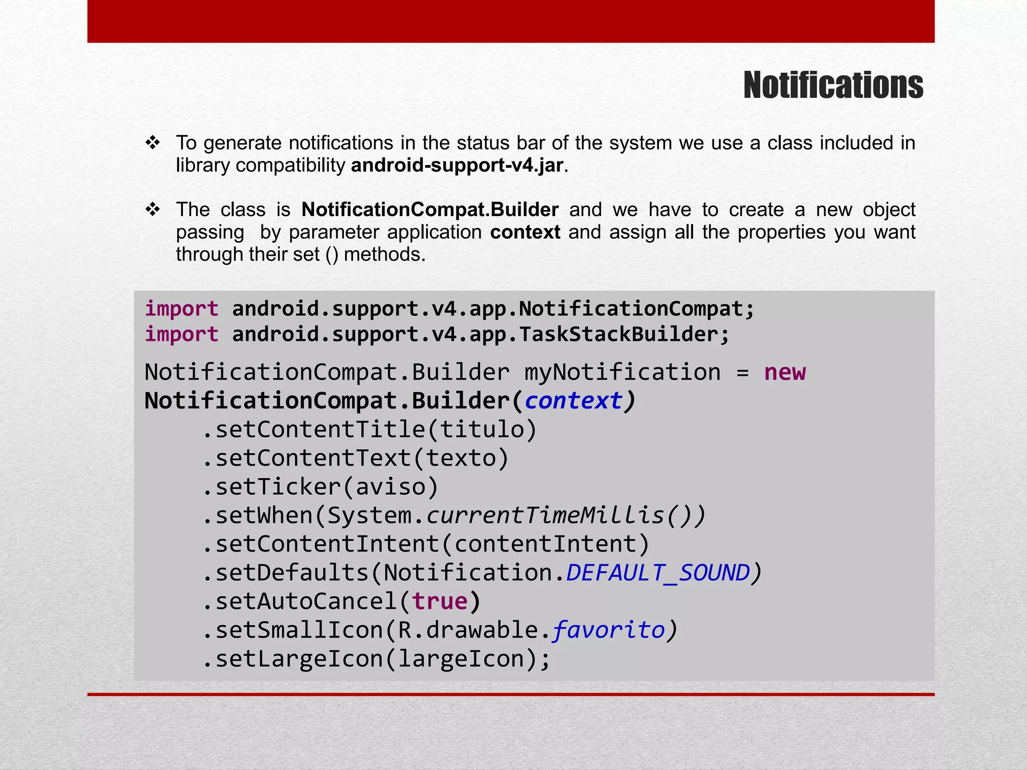 Notifications
 To generate notifications in the status bar of the system we use a class included in
library compatibility android-support-v4.jar.
 The class is NotificationCompat.Builder and we have to create a new object
passing by parameter application context and assign all the properties you want
through their set () methods.
import android.support.v4.app.NotificationCompat;
import android.support.v4.app.TaskStackBuilder;
NotificationCompat.Builder myNotification = new
NotificationCompat.Builder(context)
.setContentTitle(titulo)
.setContentText(texto)
.setTicker(aviso)
.setWhen(System.currentTimeMillis())
.setContentIntent(contentIntent)
.setDefaults(Notification.DEFAULT_SOUND)
.setAutoCancel(true)
.setSmallIcon(R.drawable.favorito)
.setLargeIcon(largeIcon);
 