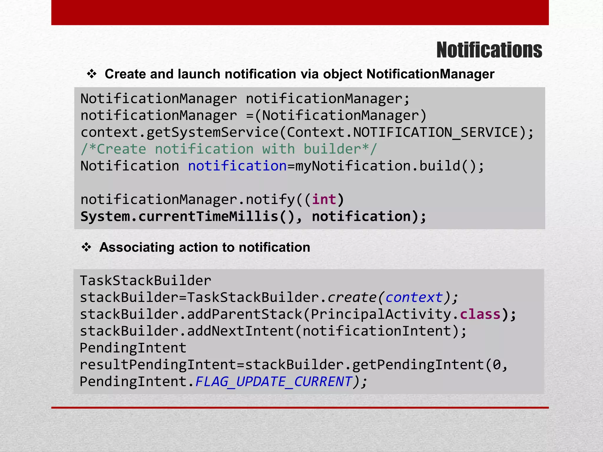 Notifications
 Create and launch notification via object NotificationManager
TaskStackBuilder
stackBuilder=TaskStackBuilder.create(context);
stackBuilder.addParentStack(PrincipalActivity.class);
stackBuilder.addNextIntent(notificationIntent);
PendingIntent
resultPendingIntent=stackBuilder.getPendingIntent(0,
PendingIntent.FLAG_UPDATE_CURRENT);
 Associating action to notification
NotificationManager notificationManager;
notificationManager =(NotificationManager)
context.getSystemService(Context.NOTIFICATION_SERVICE);
/*Create notification with builder*/
Notification notification=myNotification.build();
notificationManager.notify((int)
System.currentTimeMillis(), notification);
 