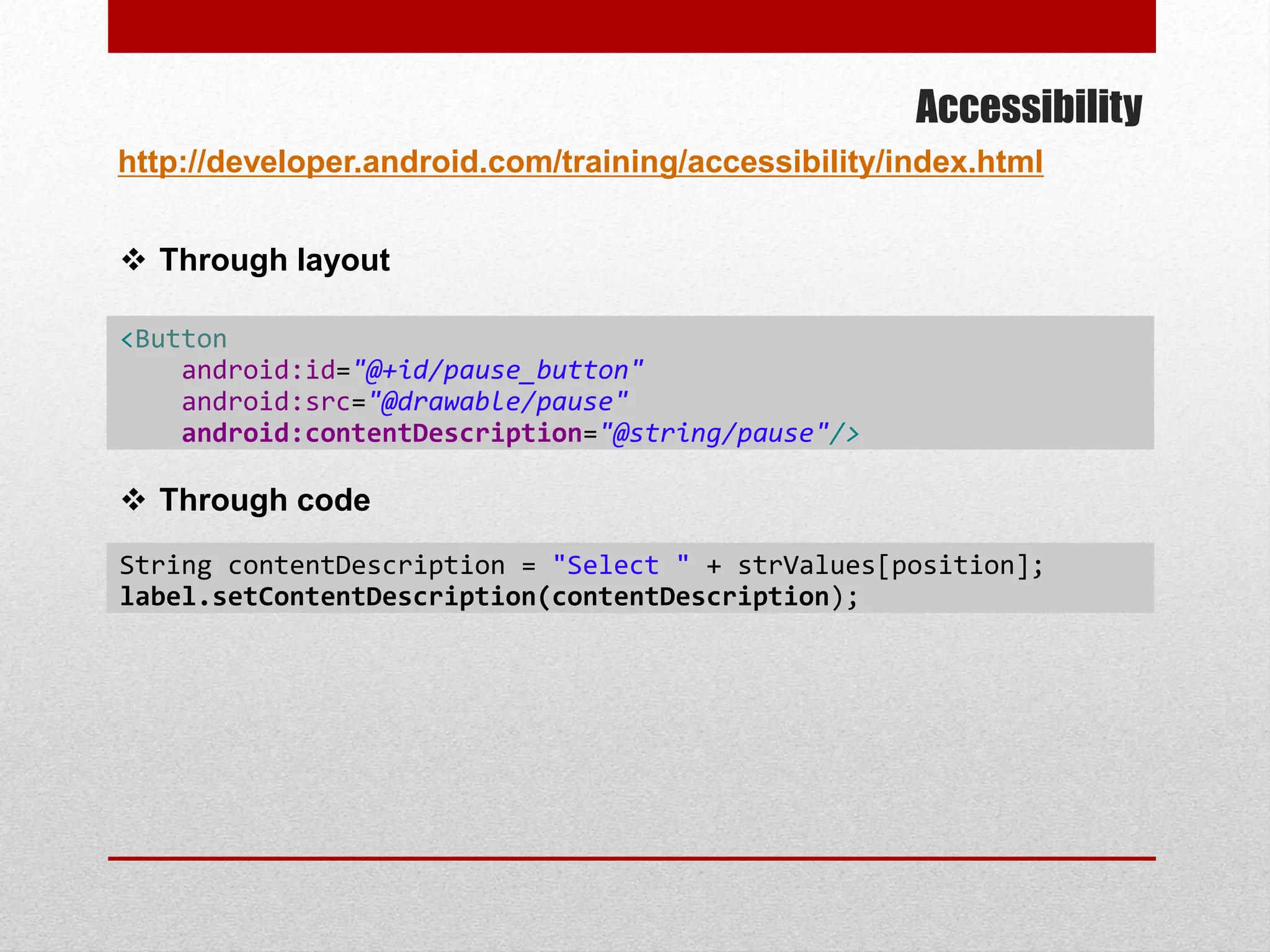 Accessibility
http://developer.android.com/training/accessibility/index.html
<Button
android:id="@+id/pause_button"
android:src="@drawable/pause"
android:contentDescription="@string/pause"/>
 Through layout
 Through code
String contentDescription = "Select " + strValues[position];
label.setContentDescription(contentDescription);
 