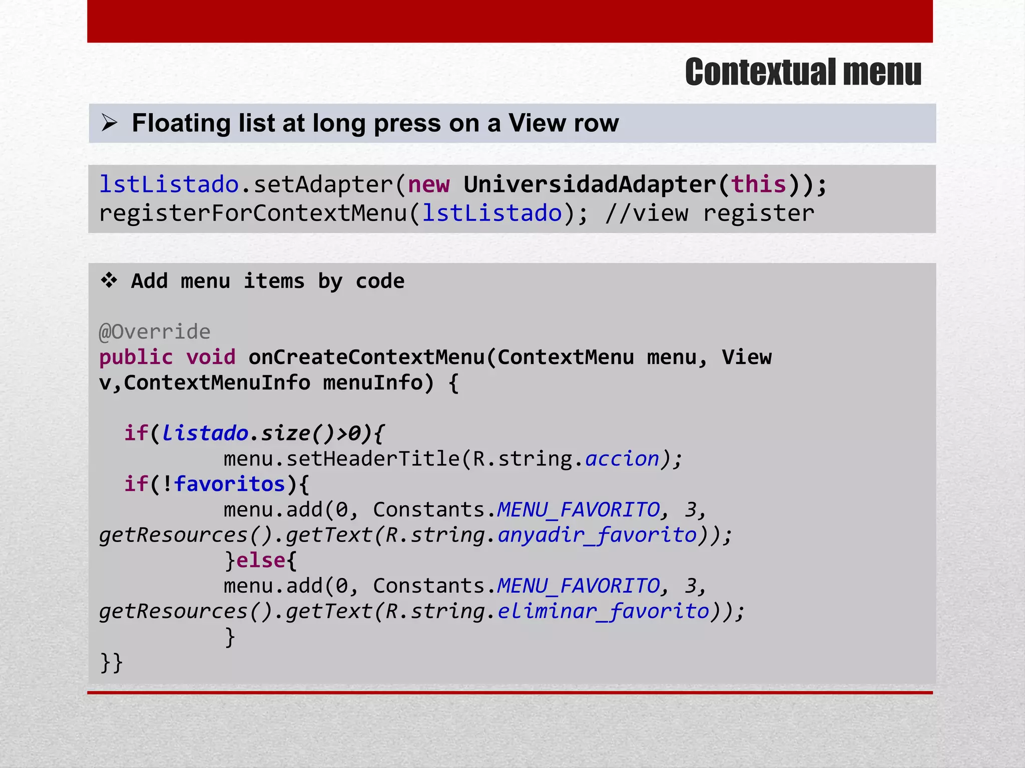 Contextual menu
 Add menu items by code
@Override
public void onCreateContextMenu(ContextMenu menu, View
v,ContextMenuInfo menuInfo) {
if(listado.size()>0){
menu.setHeaderTitle(R.string.accion);
if(!favoritos){
menu.add(0, Constants.MENU_FAVORITO, 3,
getResources().getText(R.string.anyadir_favorito));
}else{
menu.add(0, Constants.MENU_FAVORITO, 3,
getResources().getText(R.string.eliminar_favorito));
}
}}
lstListado.setAdapter(new UniversidadAdapter(this));
registerForContextMenu(lstListado); //view register
 Floating list at long press on a View row
 