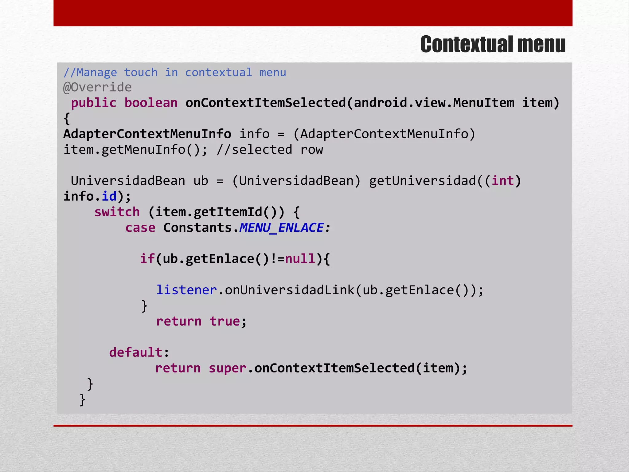 Contextual menu
//Manage touch in contextual menu
@Override
public boolean onContextItemSelected(android.view.MenuItem item)
{
AdapterContextMenuInfo info = (AdapterContextMenuInfo)
item.getMenuInfo(); //selected row
UniversidadBean ub = (UniversidadBean) getUniversidad((int)
info.id);
switch (item.getItemId()) {
case Constants.MENU_ENLACE:
if(ub.getEnlace()!=null){
listener.onUniversidadLink(ub.getEnlace());
}
return true;
default:
return super.onContextItemSelected(item);
}
}
 