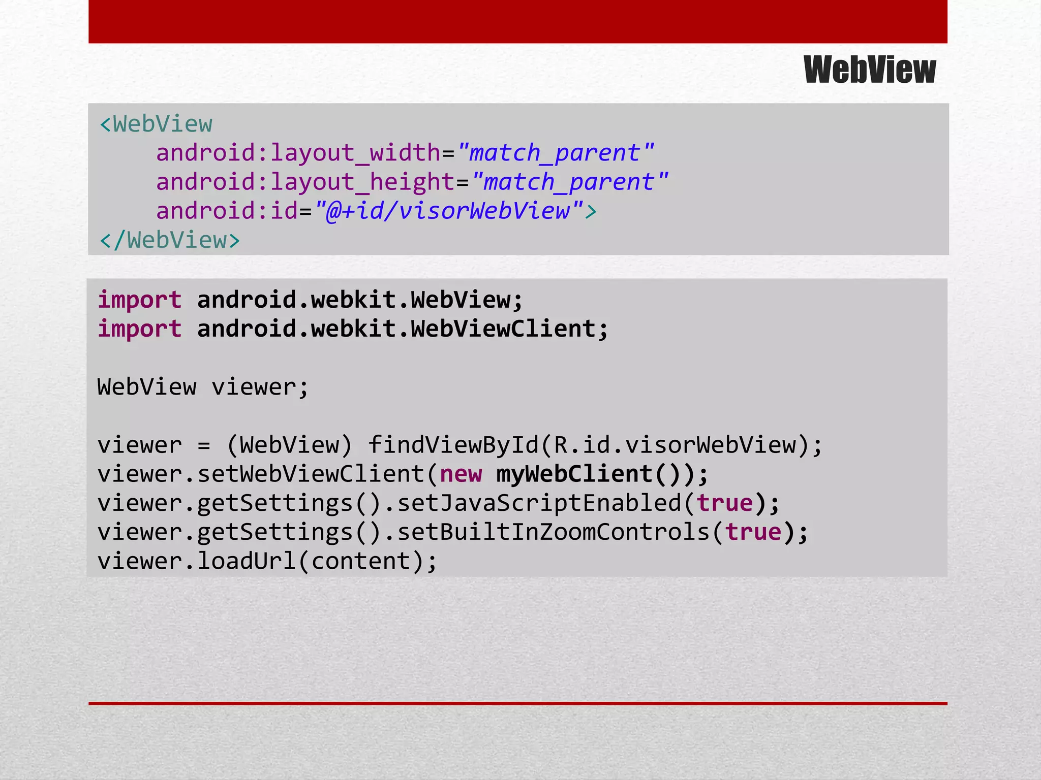 WebView
<WebView
android:layout_width="match_parent"
android:layout_height="match_parent"
android:id="@+id/visorWebView">
</WebView>
import android.webkit.WebView;
import android.webkit.WebViewClient;
WebView viewer;
viewer = (WebView) findViewById(R.id.visorWebView);
viewer.setWebViewClient(new myWebClient());
viewer.getSettings().setJavaScriptEnabled(true);
viewer.getSettings().setBuiltInZoomControls(true);
viewer.loadUrl(content);
 