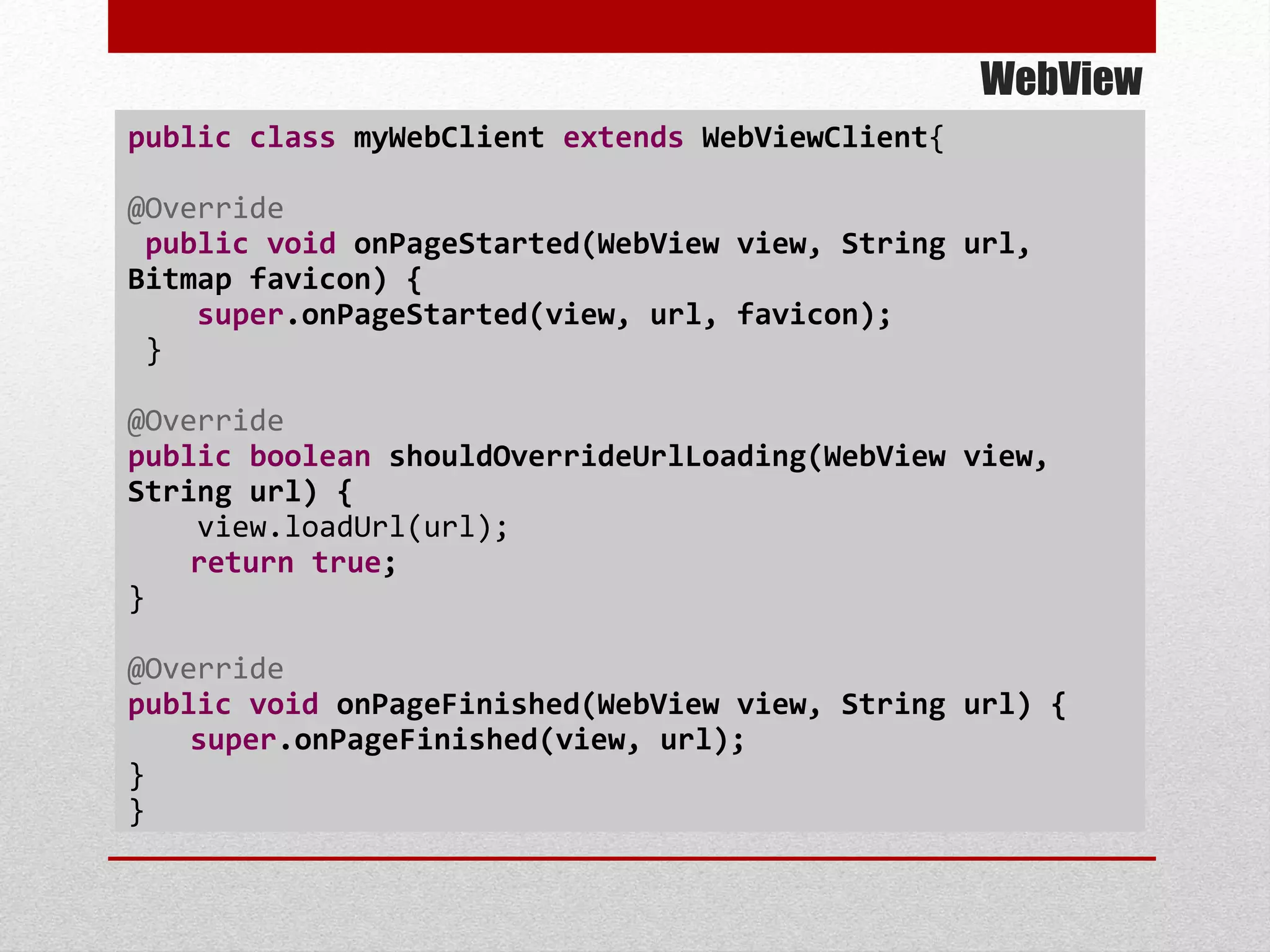 WebView
public class myWebClient extends WebViewClient{
@Override
public void onPageStarted(WebView view, String url,
Bitmap favicon) {
super.onPageStarted(view, url, favicon);
}
@Override
public boolean shouldOverrideUrlLoading(WebView view,
String url) {
view.loadUrl(url);
return true;
}
@Override
public void onPageFinished(WebView view, String url) {
super.onPageFinished(view, url);
}
}
 