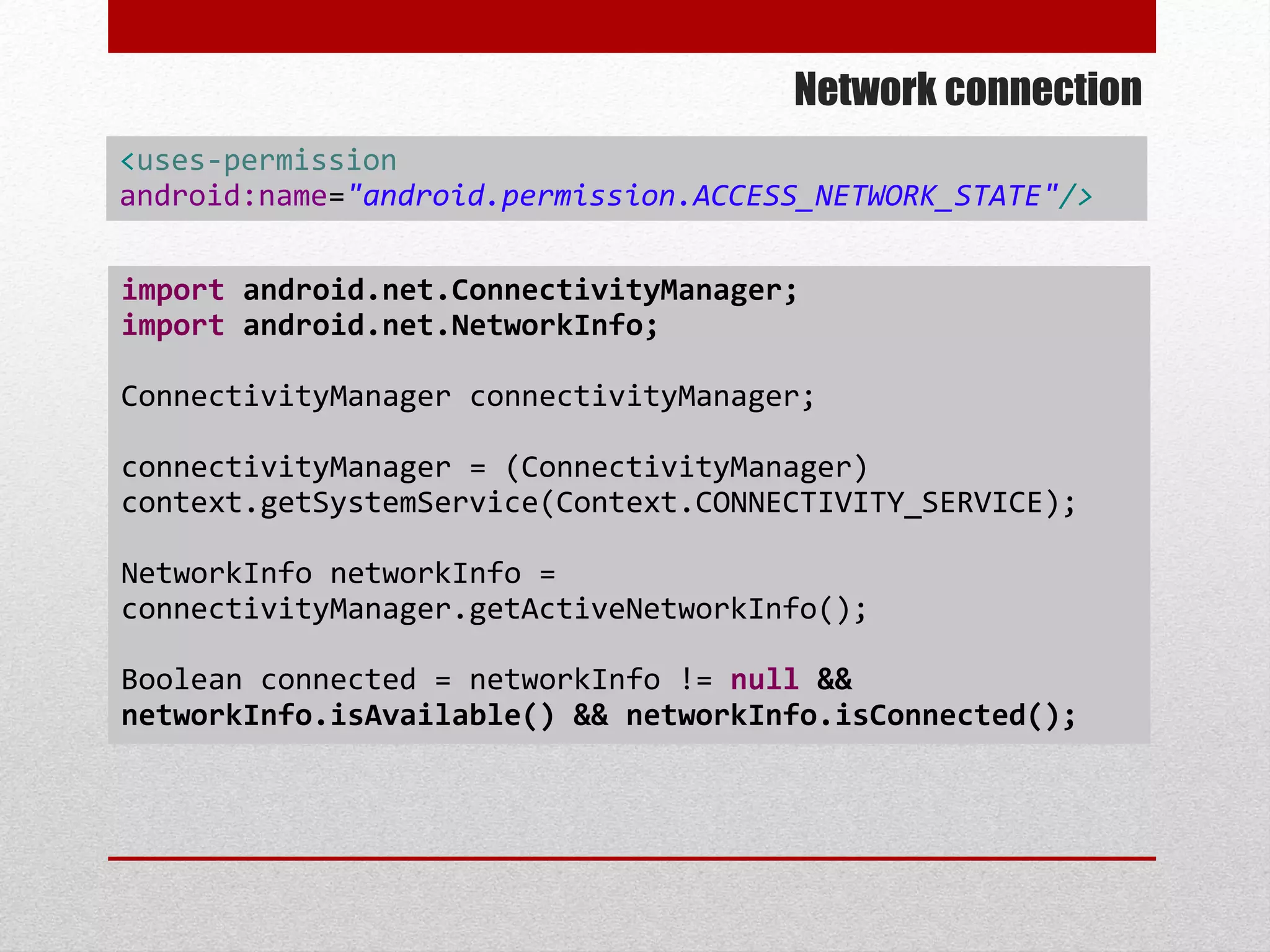 Network connection
import android.net.ConnectivityManager;
import android.net.NetworkInfo;
ConnectivityManager connectivityManager;
connectivityManager = (ConnectivityManager)
context.getSystemService(Context.CONNECTIVITY_SERVICE);
NetworkInfo networkInfo =
connectivityManager.getActiveNetworkInfo();
Boolean connected = networkInfo != null &&
networkInfo.isAvailable() && networkInfo.isConnected();
<uses-permission
android:name="android.permission.ACCESS_NETWORK_STATE"/>
 