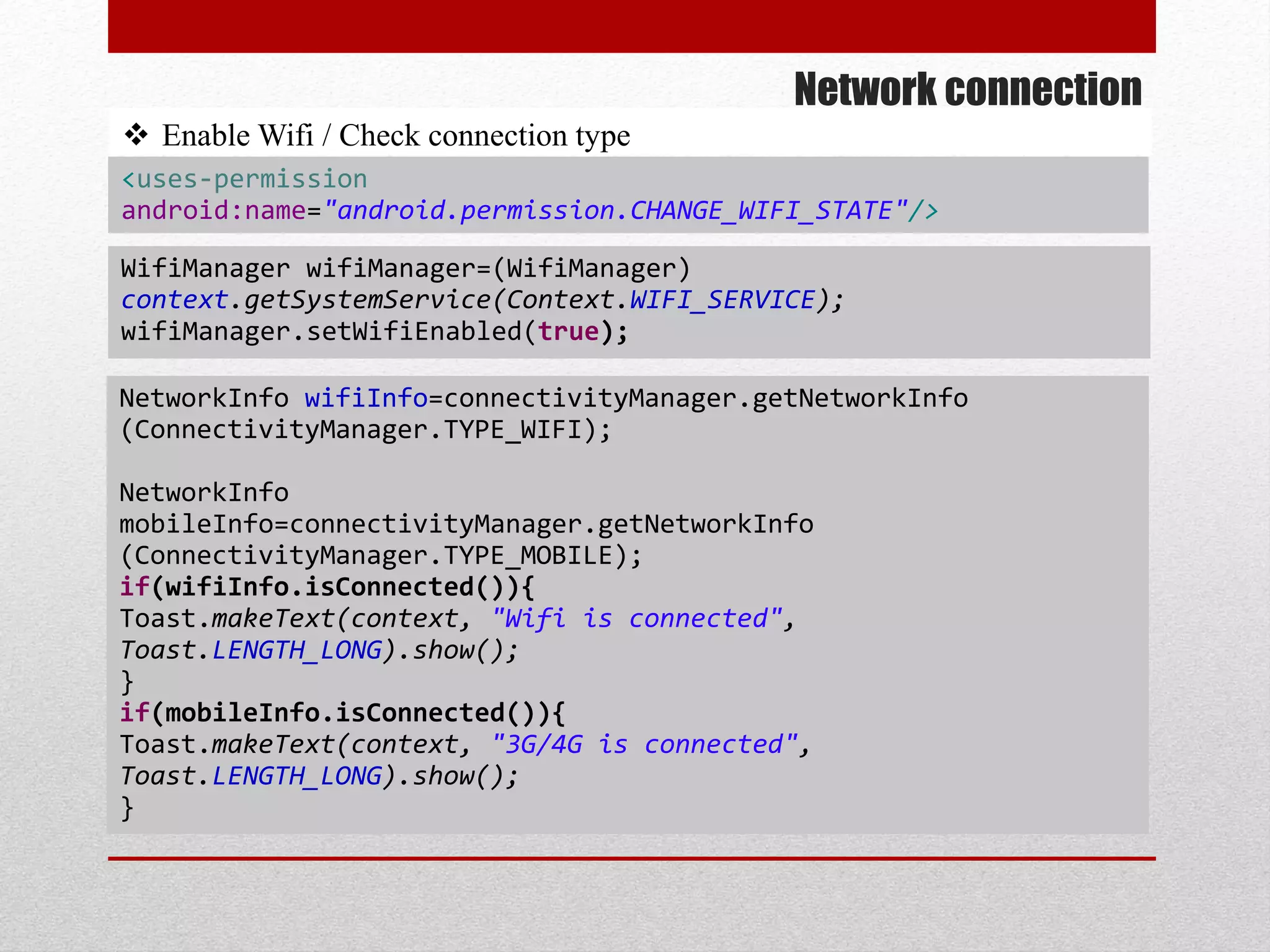 Network connection
 Enable Wifi / Check connection type
NetworkInfo wifiInfo=connectivityManager.getNetworkInfo
(ConnectivityManager.TYPE_WIFI);
NetworkInfo
mobileInfo=connectivityManager.getNetworkInfo
(ConnectivityManager.TYPE_MOBILE);
if(wifiInfo.isConnected()){
Toast.makeText(context, "Wifi is connected",
Toast.LENGTH_LONG).show();
}
if(mobileInfo.isConnected()){
Toast.makeText(context, "3G/4G is connected",
Toast.LENGTH_LONG).show();
}
WifiManager wifiManager=(WifiManager)
context.getSystemService(Context.WIFI_SERVICE);
wifiManager.setWifiEnabled(true);
<uses-permission
android:name="android.permission.CHANGE_WIFI_STATE"/>
 