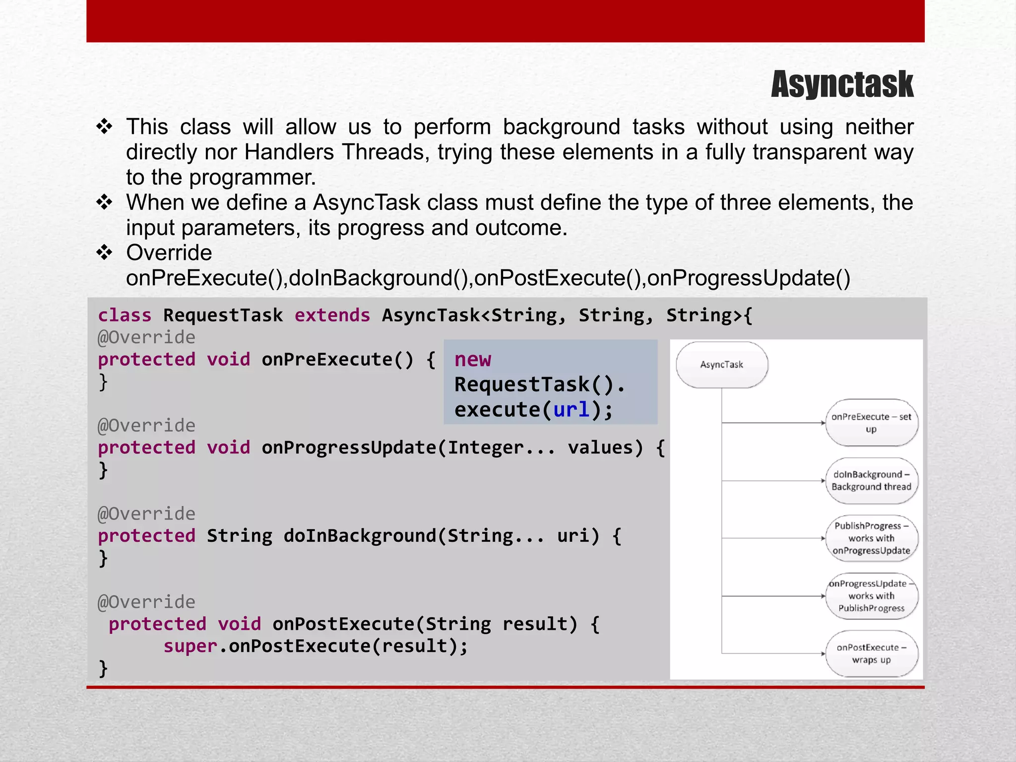 Asynctask
 This class will allow us to perform background tasks without using neither
directly nor Handlers Threads, trying these elements in a fully transparent way
to the programmer.
 When we define a AsyncTask class must define the type of three elements, the
input parameters, its progress and outcome.
 Override
onPreExecute(),doInBackground(),onPostExecute(),onProgressUpdate()
class RequestTask extends AsyncTask<String, String, String>{
@Override
protected void onPreExecute() {
}
@Override
protected void onProgressUpdate(Integer... values) {
}
@Override
protected String doInBackground(String... uri) {
}
@Override
protected void onPostExecute(String result) {
super.onPostExecute(result);
}
new
RequestTask().
execute(url);
 