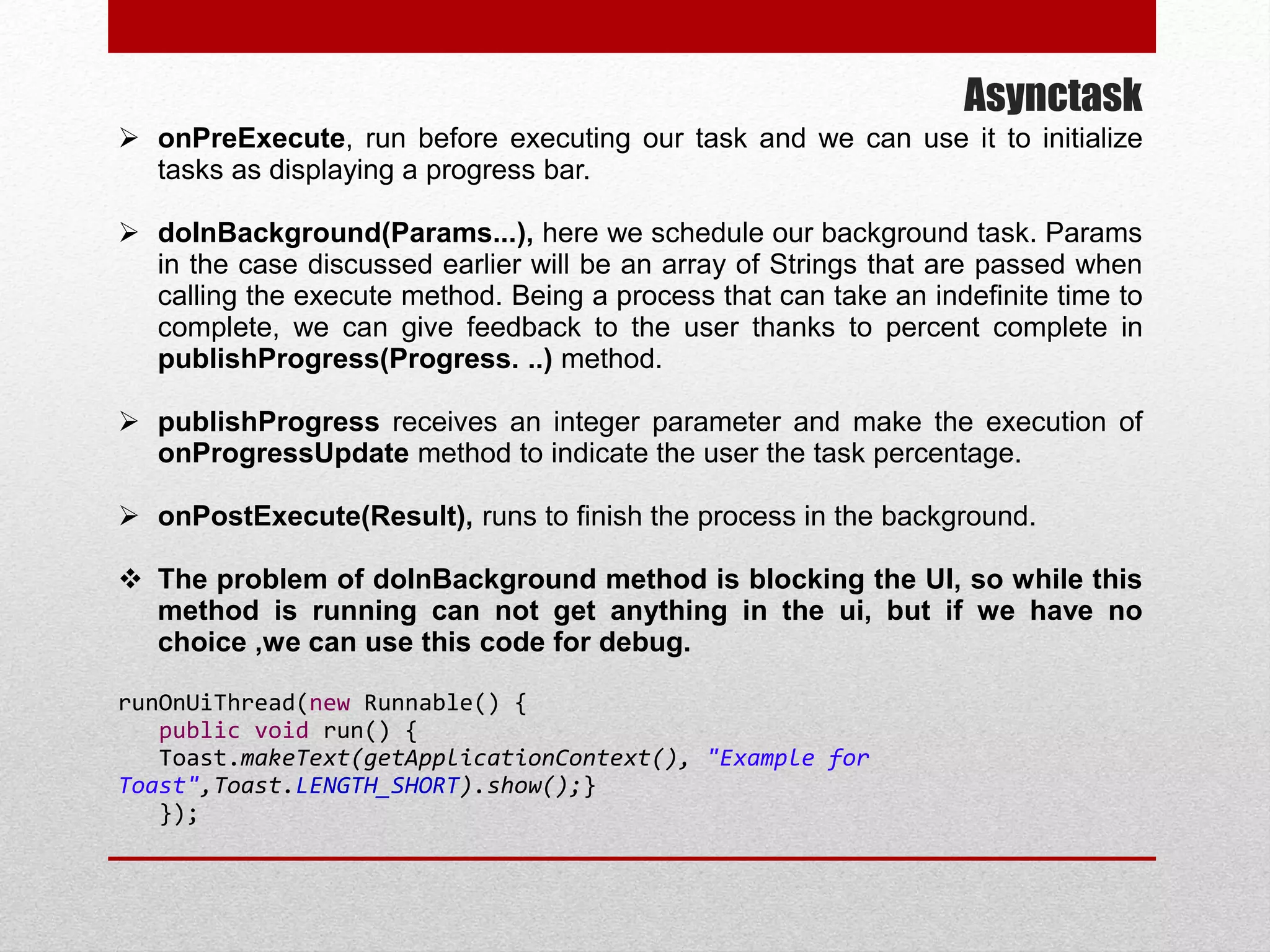 Asynctask
 onPreExecute, run before executing our task and we can use it to initialize
tasks as displaying a progress bar.
 doInBackground(Params...), here we schedule our background task. Params
in the case discussed earlier will be an array of Strings that are passed when
calling the execute method. Being a process that can take an indefinite time to
complete, we can give feedback to the user thanks to percent complete in
publishProgress(Progress. ..) method.
 publishProgress receives an integer parameter and make the execution of
onProgressUpdate method to indicate the user the task percentage.
 onPostExecute(Result), runs to finish the process in the background.
 The problem of doInBackground method is blocking the UI, so while this
method is running can not get anything in the ui, but if we have no
choice ,we can use this code for debug.
runOnUiThread(new Runnable() {
public void run() {
Toast.makeText(getApplicationContext(), "Example for
Toast",Toast.LENGTH_SHORT).show();}
});
 