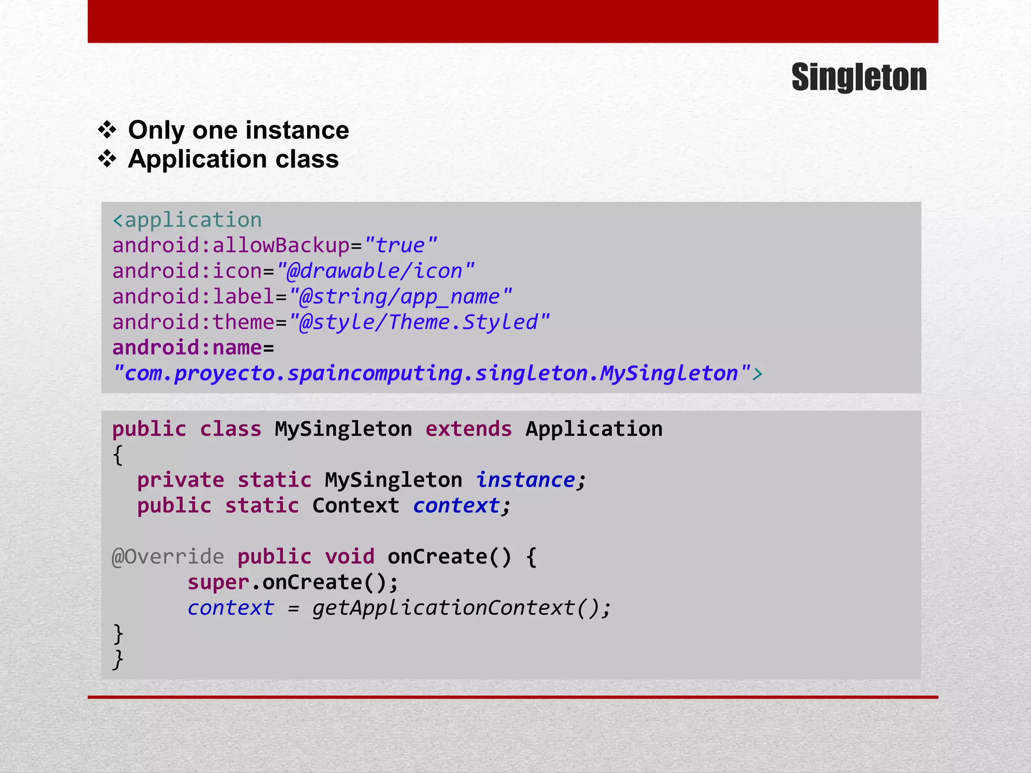 Singleton
 Only one instance
 Application class
<application
android:allowBackup="true"
android:icon="@drawable/icon"
android:label="@string/app_name"
android:theme="@style/Theme.Styled"
android:name=
"com.proyecto.spaincomputing.singleton.MySingleton">
public class MySingleton extends Application
{
private static MySingleton instance;
public static Context context;
@Override public void onCreate() {
super.onCreate();
context = getApplicationContext();
}
}
 
