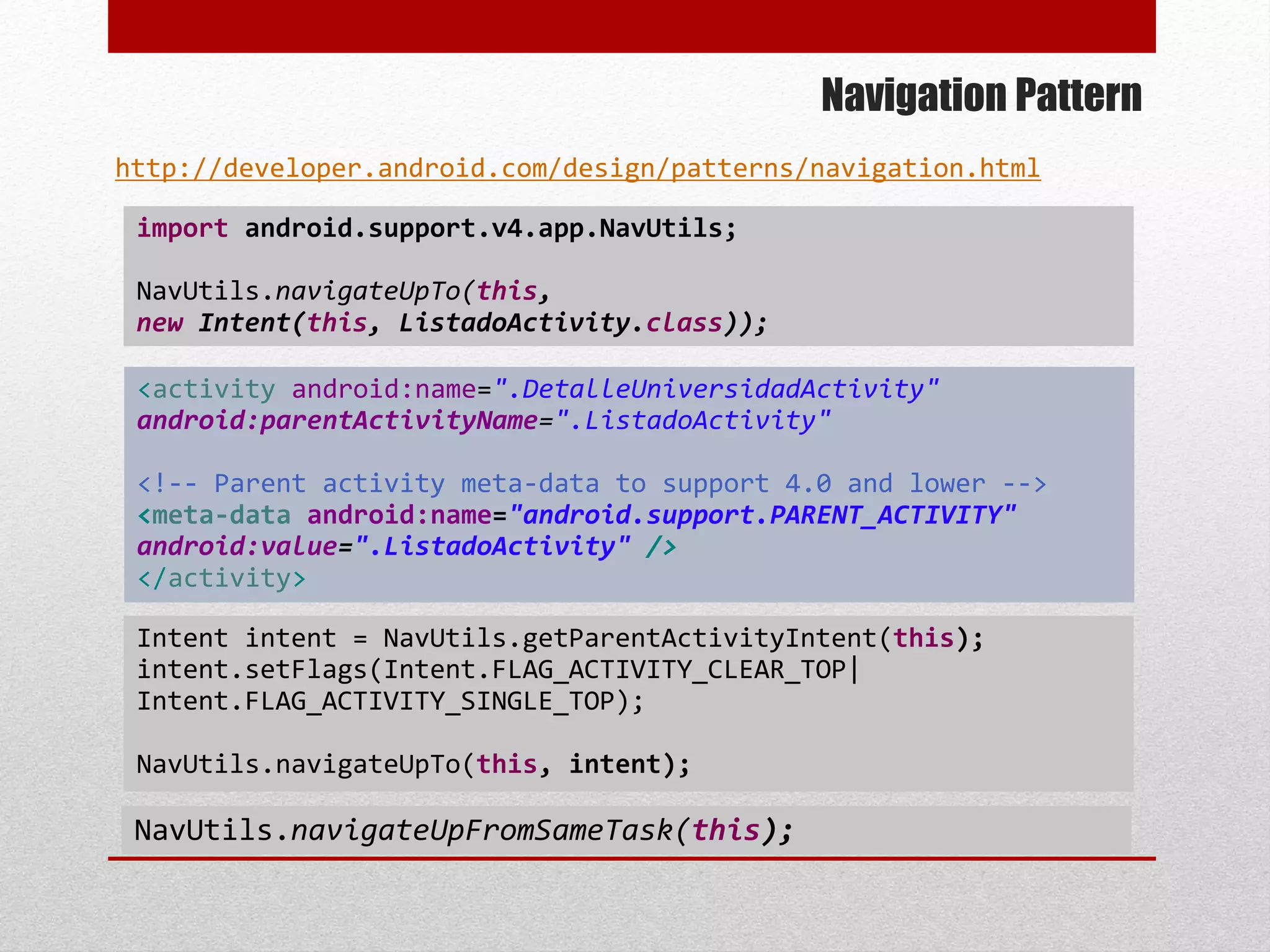 Navigation Pattern
import android.support.v4.app.NavUtils;
NavUtils.navigateUpTo(this,
new Intent(this, ListadoActivity.class));
http://developer.android.com/design/patterns/navigation.html
Intent intent = NavUtils.getParentActivityIntent(this);
intent.setFlags(Intent.FLAG_ACTIVITY_CLEAR_TOP|
Intent.FLAG_ACTIVITY_SINGLE_TOP);
NavUtils.navigateUpTo(this, intent);
NavUtils.navigateUpFromSameTask(this);
<activity android:name=".DetalleUniversidadActivity"
android:parentActivityName=".ListadoActivity"
<!-- Parent activity meta-data to support 4.0 and lower -->
<meta-data android:name="android.support.PARENT_ACTIVITY"
android:value=".ListadoActivity" />
</activity>
 