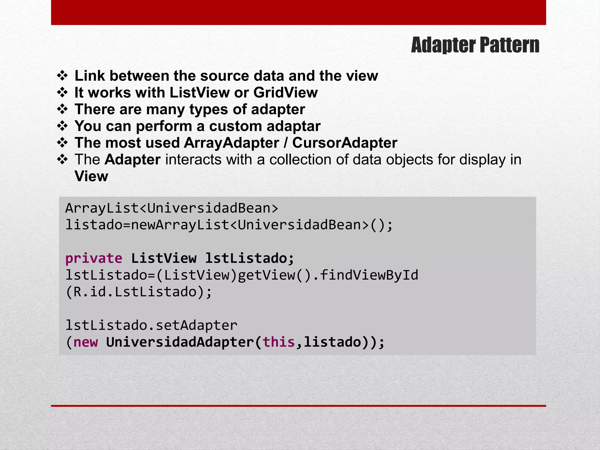 Adapter Pattern
 Link between the source data and the view
 It works with ListView or GridView
 There are many types of adapter
 You can perform a custom adaptar
 The most used ArrayAdapter / CursorAdapter
 The Adapter interacts with a collection of data objects for display in
View
ArrayList<UniversidadBean>
listado=newArrayList<UniversidadBean>();
private ListView lstListado;
lstListado=(ListView)getView().findViewById
(R.id.LstListado);
lstListado.setAdapter
(new UniversidadAdapter(this,listado));
 