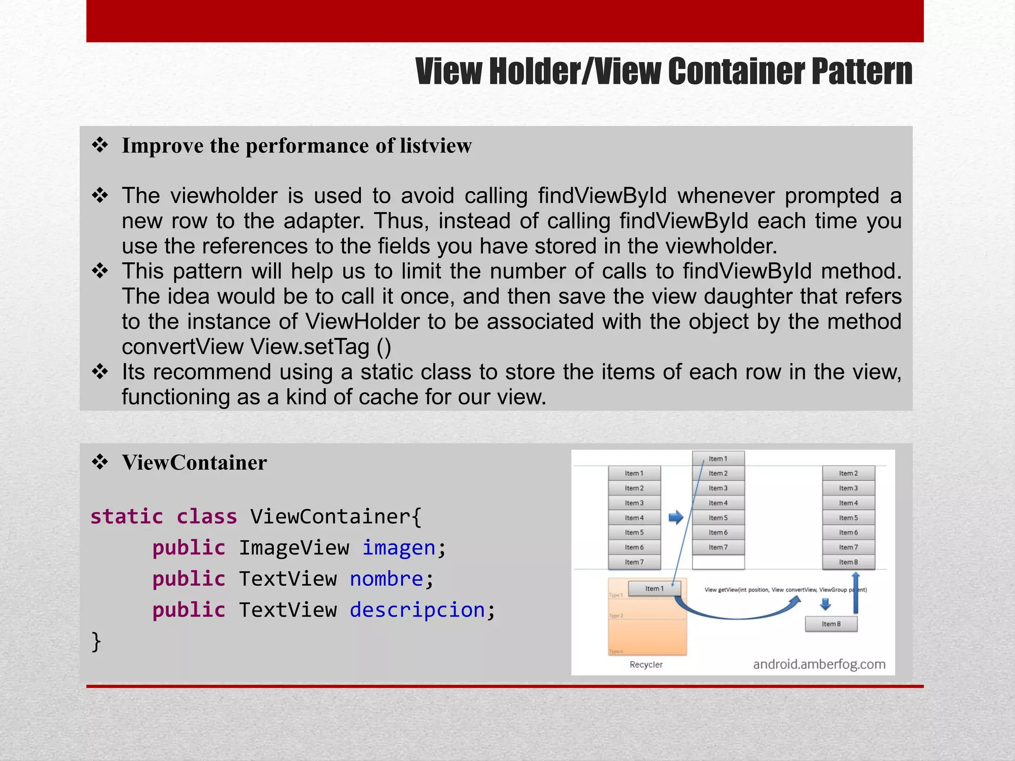 View Holder/View Container Pattern
 ViewContainer
static class ViewContainer{
public ImageView imagen;
public TextView nombre;
public TextView descripcion;
}
 Improve the performance of listview
 The viewholder is used to avoid calling findViewById whenever prompted a
new row to the adapter. Thus, instead of calling findViewById each time you
use the references to the fields you have stored in the viewholder.
 This pattern will help us to limit the number of calls to findViewById method.
The idea would be to call it once, and then save the view daughter that refers
to the instance of ViewHolder to be associated with the object by the method
convertView View.setTag ()
 Its recommend using a static class to store the items of each row in the view,
functioning as a kind of cache for our view.
 