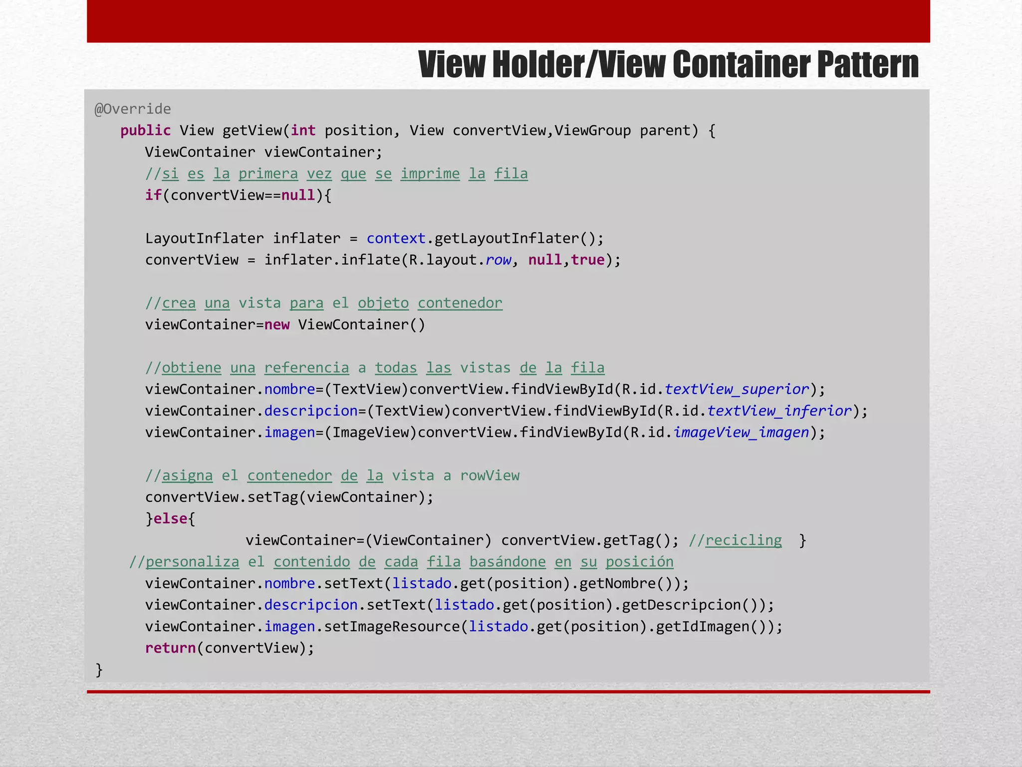 View Holder/View Container Pattern
@Override
public View getView(int position, View convertView,ViewGroup parent) {
ViewContainer viewContainer;
//si es la primera vez que se imprime la fila
if(convertView==null){
LayoutInflater inflater = context.getLayoutInflater();
convertView = inflater.inflate(R.layout.row, null,true);
//crea una vista para el objeto contenedor
viewContainer=new ViewContainer()
//obtiene una referencia a todas las vistas de la fila
viewContainer.nombre=(TextView)convertView.findViewById(R.id.textView_superior);
viewContainer.descripcion=(TextView)convertView.findViewById(R.id.textView_inferior);
viewContainer.imagen=(ImageView)convertView.findViewById(R.id.imageView_imagen);
//asigna el contenedor de la vista a rowView
convertView.setTag(viewContainer);
}else{
viewContainer=(ViewContainer) convertView.getTag(); //recicling }
//personaliza el contenido de cada fila basándone en su posición
viewContainer.nombre.setText(listado.get(position).getNombre());
viewContainer.descripcion.setText(listado.get(position).getDescripcion());
viewContainer.imagen.setImageResource(listado.get(position).getIdImagen());
return(convertView);
}
 