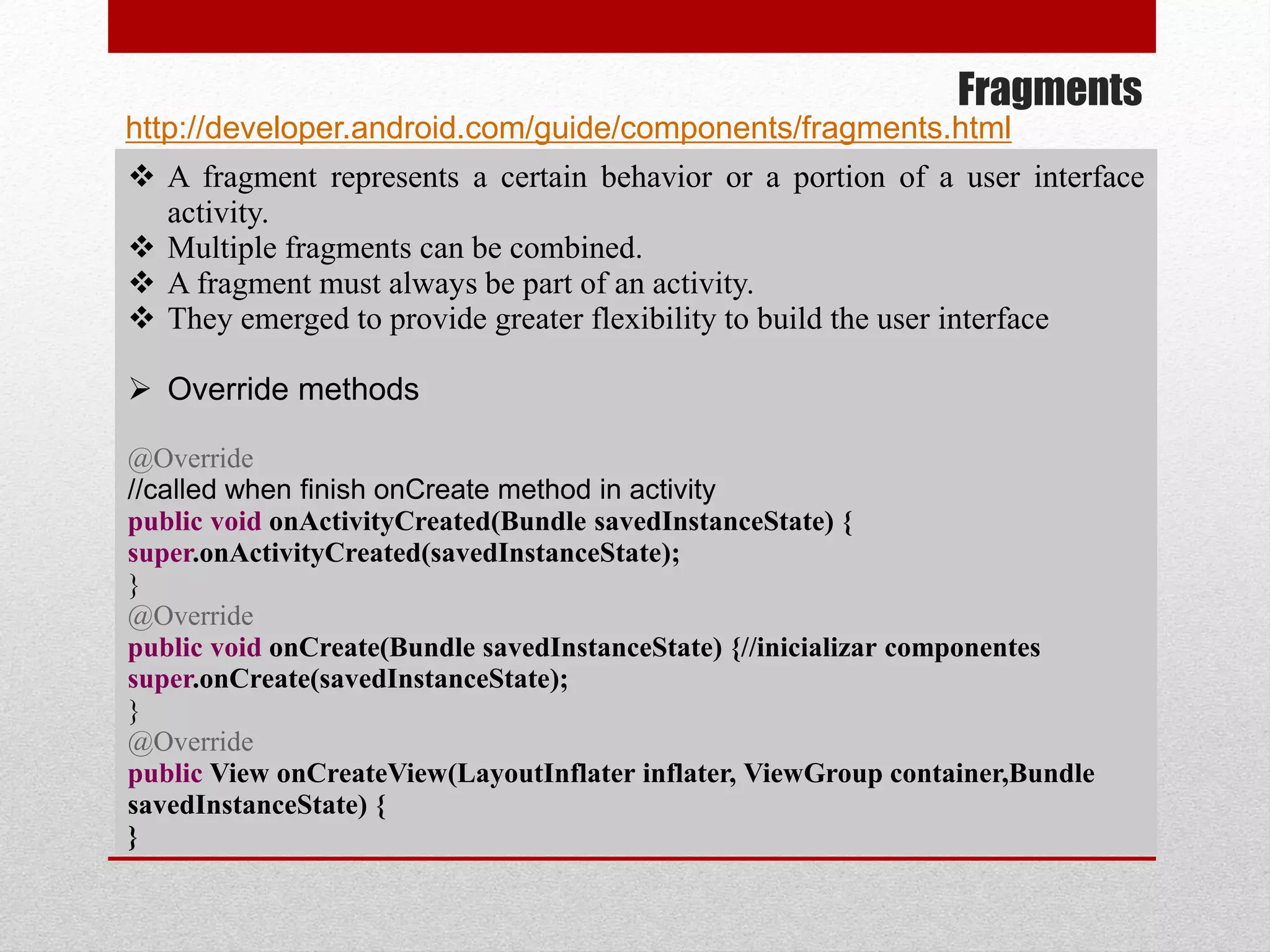 Fragments
 A fragment represents a certain behavior or a portion of a user interface
activity.
 Multiple fragments can be combined.
 A fragment must always be part of an activity.
 They emerged to provide greater flexibility to build the user interface
 Override methods
@Override
//called when finish onCreate method in activity
public void onActivityCreated(Bundle savedInstanceState) {
super.onActivityCreated(savedInstanceState);
}
@Override
public void onCreate(Bundle savedInstanceState) {//inicializar componentes
super.onCreate(savedInstanceState);
}
@Override
public View onCreateView(LayoutInflater inflater, ViewGroup container,Bundle
savedInstanceState) {
}
http://developer.android.com/guide/components/fragments.html
 