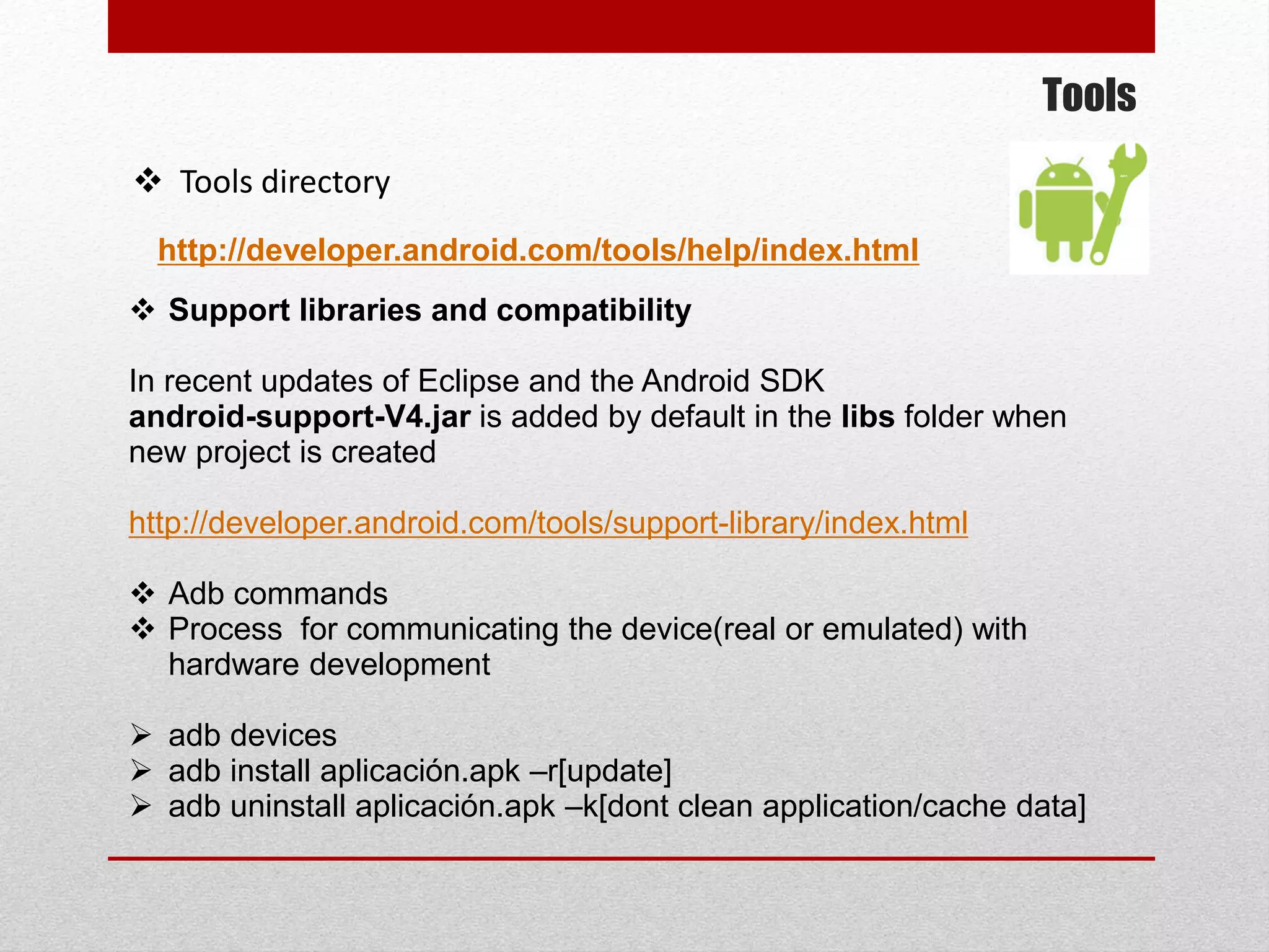 Tools
 Tools directory
http://developer.android.com/tools/help/index.html
 Support libraries and compatibility
In recent updates of Eclipse and the Android SDK
android-support-V4.jar is added by default in the libs folder when
new project is created
http://developer.android.com/tools/support-library/index.html
 Adb commands
 Process for communicating the device(real or emulated) with
hardware development
 adb devices
 adb install aplicación.apk –r[update]
 adb uninstall aplicación.apk –k[dont clean application/cache data]
 