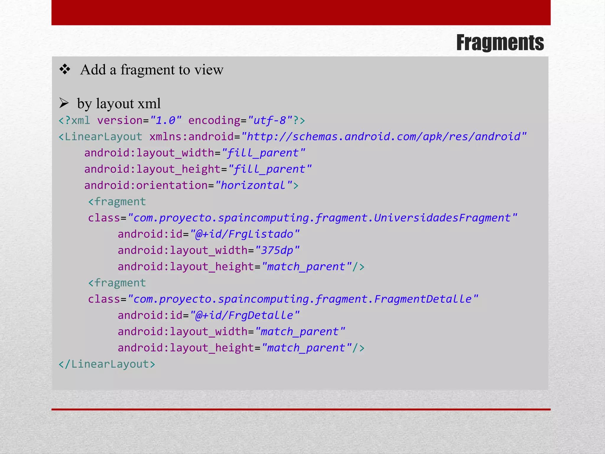 Fragments
 Add a fragment to view
 by layout xml
<?xml version="1.0" encoding="utf-8"?>
<LinearLayout xmlns:android="http://schemas.android.com/apk/res/android"
android:layout_width="fill_parent"
android:layout_height="fill_parent"
android:orientation="horizontal">
<fragment
class="com.proyecto.spaincomputing.fragment.UniversidadesFragment"
android:id="@+id/FrgListado"
android:layout_width="375dp"
android:layout_height="match_parent"/>
<fragment
class="com.proyecto.spaincomputing.fragment.FragmentDetalle"
android:id="@+id/FrgDetalle"
android:layout_width="match_parent"
android:layout_height="match_parent"/>
</LinearLayout>
 