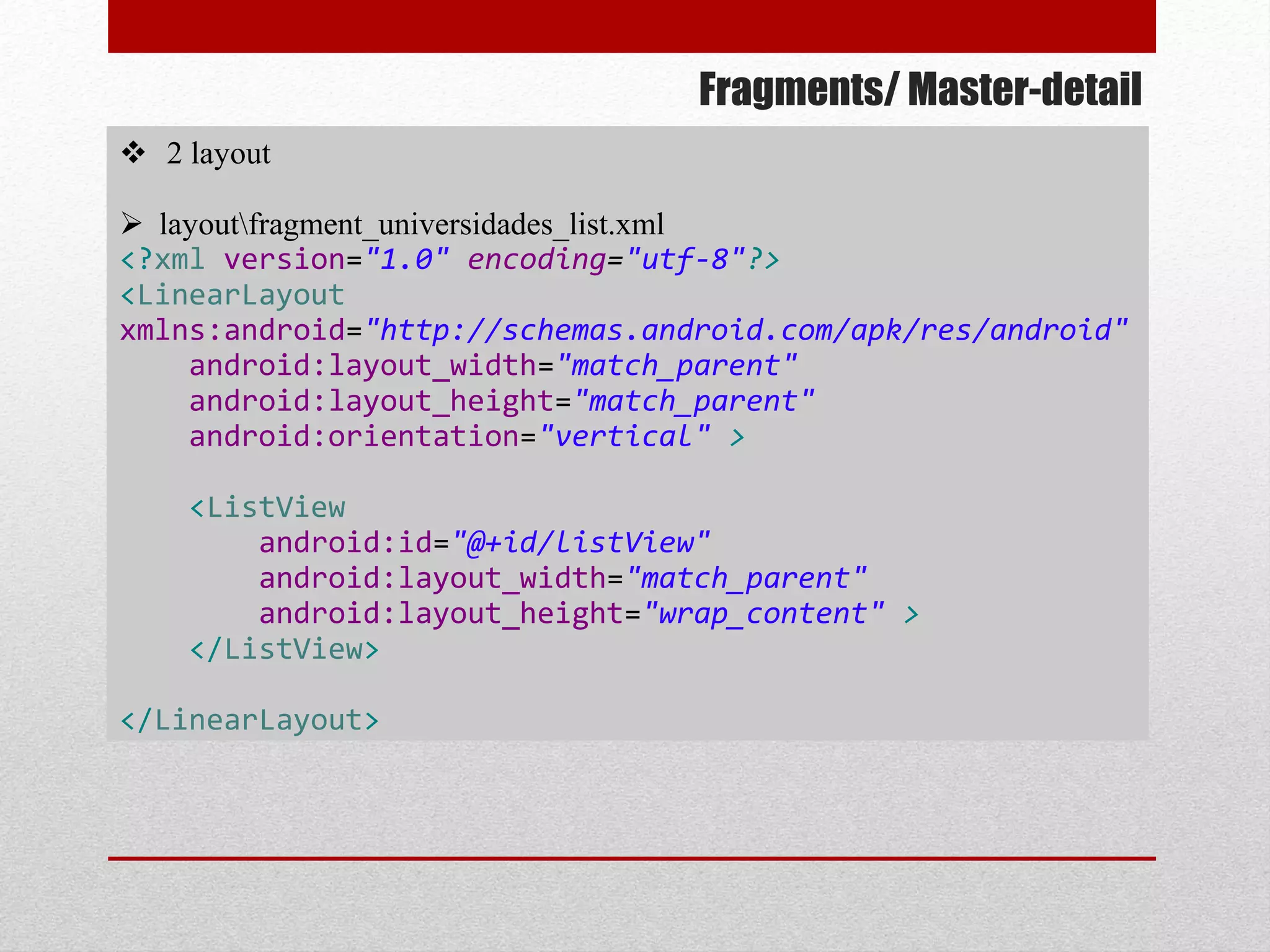 Fragments/ Master-detail
 2 layout
 layoutfragment_universidades_list.xml
<?xml version="1.0" encoding="utf-8"?>
<LinearLayout
xmlns:android="http://schemas.android.com/apk/res/android"
android:layout_width="match_parent"
android:layout_height="match_parent"
android:orientation="vertical" >
<ListView
android:id="@+id/listView"
android:layout_width="match_parent"
android:layout_height="wrap_content" >
</ListView>
</LinearLayout>
 