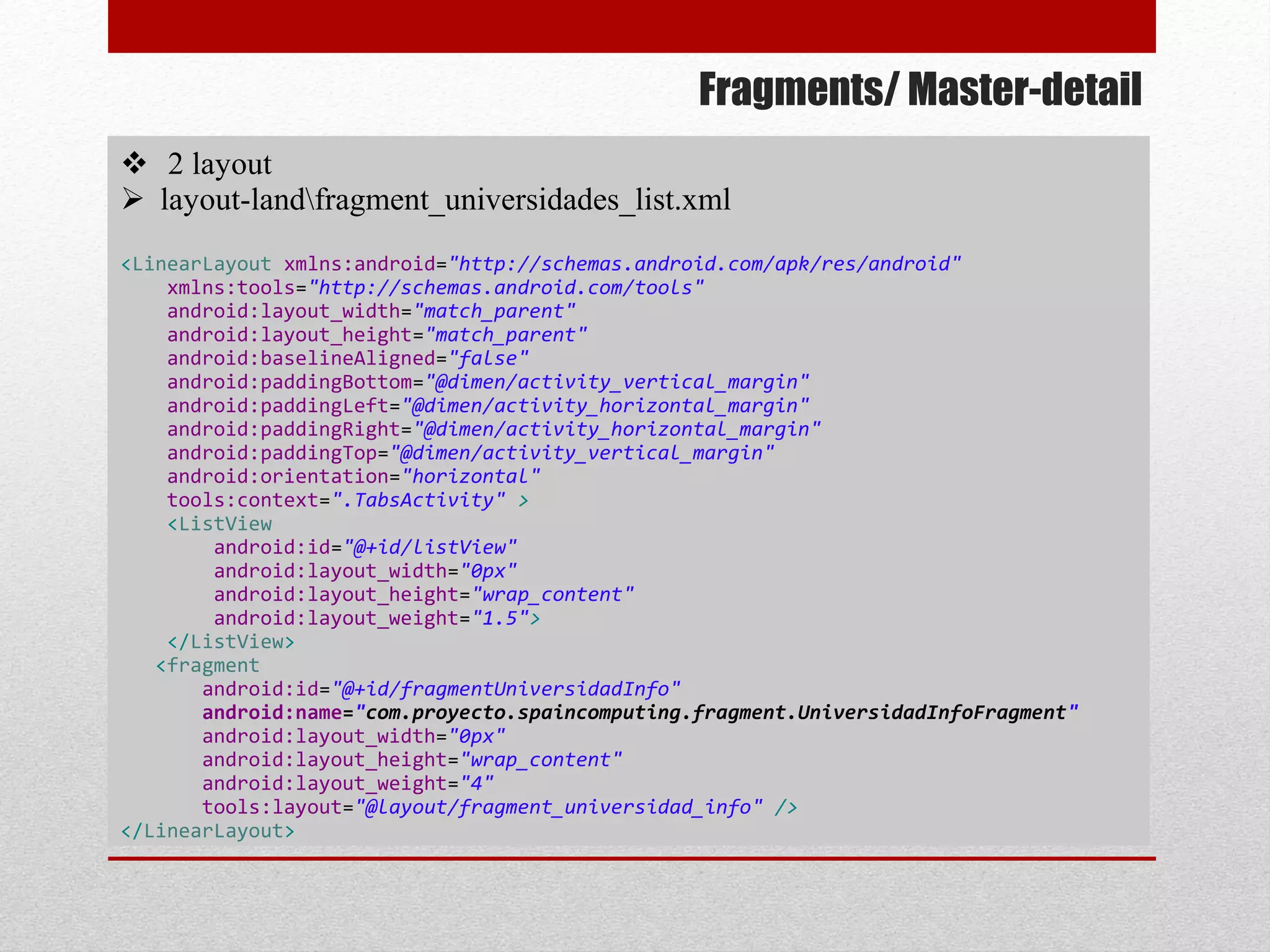 Fragments/ Master-detail
 2 layout
 layout-landfragment_universidades_list.xml
<LinearLayout xmlns:android="http://schemas.android.com/apk/res/android"
xmlns:tools="http://schemas.android.com/tools"
android:layout_width="match_parent"
android:layout_height="match_parent"
android:baselineAligned="false"
android:paddingBottom="@dimen/activity_vertical_margin"
android:paddingLeft="@dimen/activity_horizontal_margin"
android:paddingRight="@dimen/activity_horizontal_margin"
android:paddingTop="@dimen/activity_vertical_margin"
android:orientation="horizontal"
tools:context=".TabsActivity" >
<ListView
android:id="@+id/listView"
android:layout_width="0px"
android:layout_height="wrap_content"
android:layout_weight="1.5">
</ListView>
<fragment
android:id="@+id/fragmentUniversidadInfo"
android:name="com.proyecto.spaincomputing.fragment.UniversidadInfoFragment"
android:layout_width="0px"
android:layout_height="wrap_content"
android:layout_weight="4"
tools:layout="@layout/fragment_universidad_info" />
</LinearLayout>
 