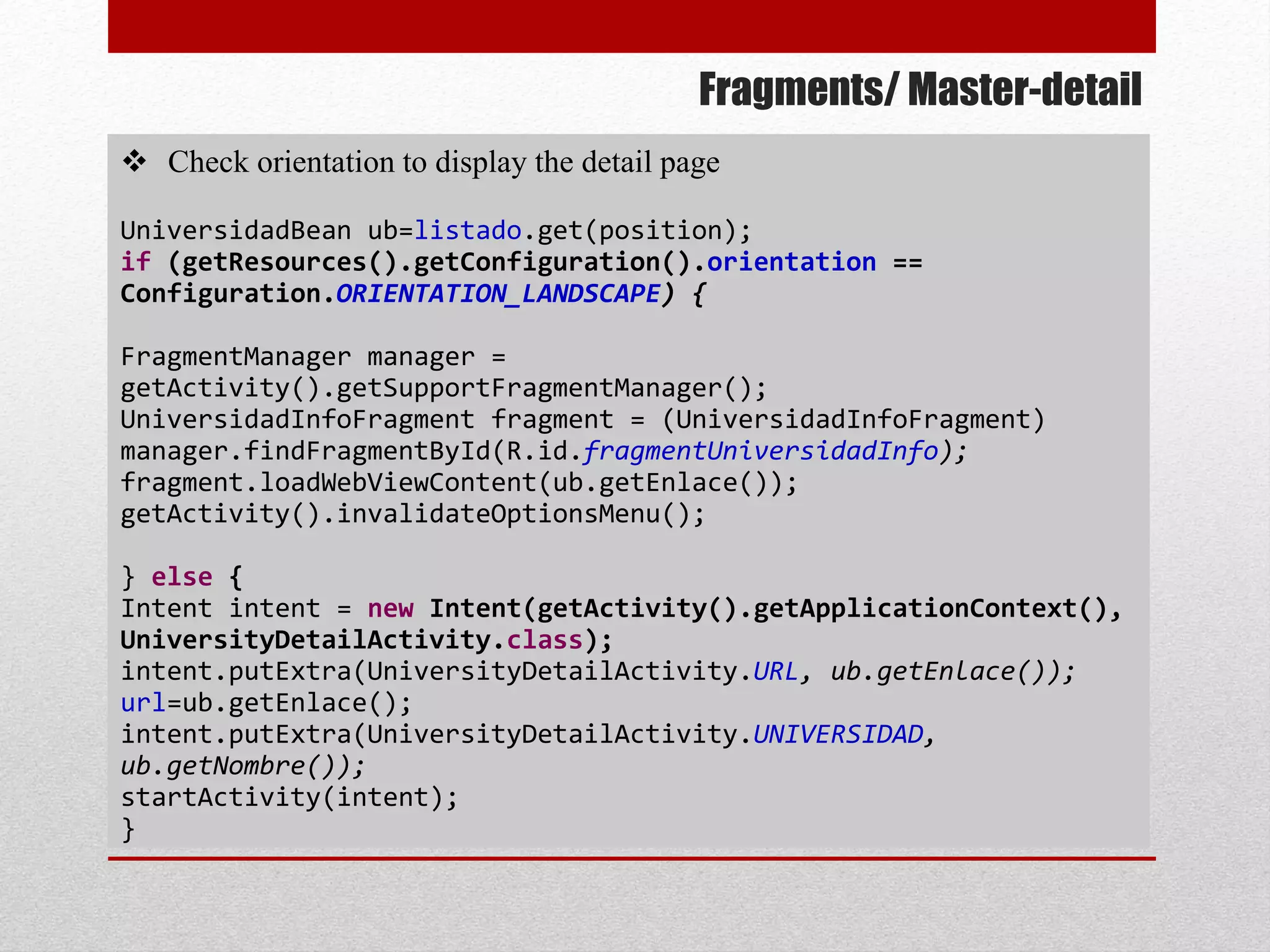 Fragments/ Master-detail
 Check orientation to display the detail page
UniversidadBean ub=listado.get(position);
if (getResources().getConfiguration().orientation ==
Configuration.ORIENTATION_LANDSCAPE) {
FragmentManager manager =
getActivity().getSupportFragmentManager();
UniversidadInfoFragment fragment = (UniversidadInfoFragment)
manager.findFragmentById(R.id.fragmentUniversidadInfo);
fragment.loadWebViewContent(ub.getEnlace());
getActivity().invalidateOptionsMenu();
} else {
Intent intent = new Intent(getActivity().getApplicationContext(),
UniversityDetailActivity.class);
intent.putExtra(UniversityDetailActivity.URL, ub.getEnlace());
url=ub.getEnlace();
intent.putExtra(UniversityDetailActivity.UNIVERSIDAD,
ub.getNombre());
startActivity(intent);
}
 
